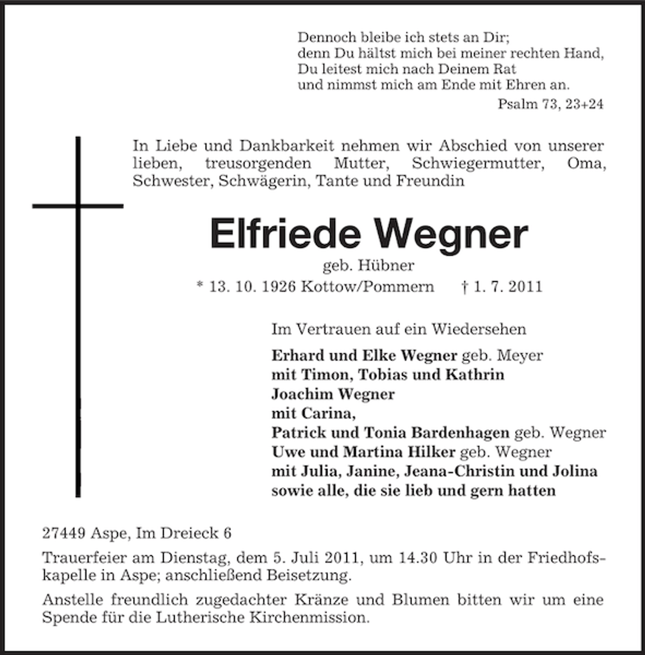 <p>Dennoch bleibe ich stets an Dir;<br />denn Du hältst mich bei meiner rechten Hand,<br />Du leitest mich nach Deinem Rat<br />und nimmst mich am Ende mit Ehren an.<br />Psalm 73, 23+24</p><p>In Liebe und Dankbarkeit nehmen wir Abschied von unserer<br />lieben, treusorgenden Mutter, Schwiegermutter, Oma,<br />Schwester, Schwägerin, Tante und Freundin</p><p>Elfriede Wegner<br />geb. Hübner<br />* 13. 10. 1926 Kottow/Pommern</p><p>† 1. 7. 2011</p><p>Im Vertrauen auf ein Wiedersehen<br />Erhard und Elke Wegner geb. Meyer<br />mit Timon, Tobias und Kathrin<br />Joachim Wegner<br />mit Carina,<br />Patrick und Tonia Bardenhagen geb. Wegner<br />Uwe und Martina Hilker geb. Wegner<br />mit Julia, Janine, Jeana-Christin und Jolina<br />sowie alle, die sie lieb und gern hatten<br />27449 Aspe, Im Dreieck 6<br />Trauerfeier am Dienstag, dem 5. Juli 2011, um 14.30 Uhr in der Friedhofskapelle in Aspe; anschließend Beisetzung.<br />Anstelle freundlich zugedachter Kränze und Blumen bitten wir um eine<br />Spende für die Lutherische Kirchenmission.</p>