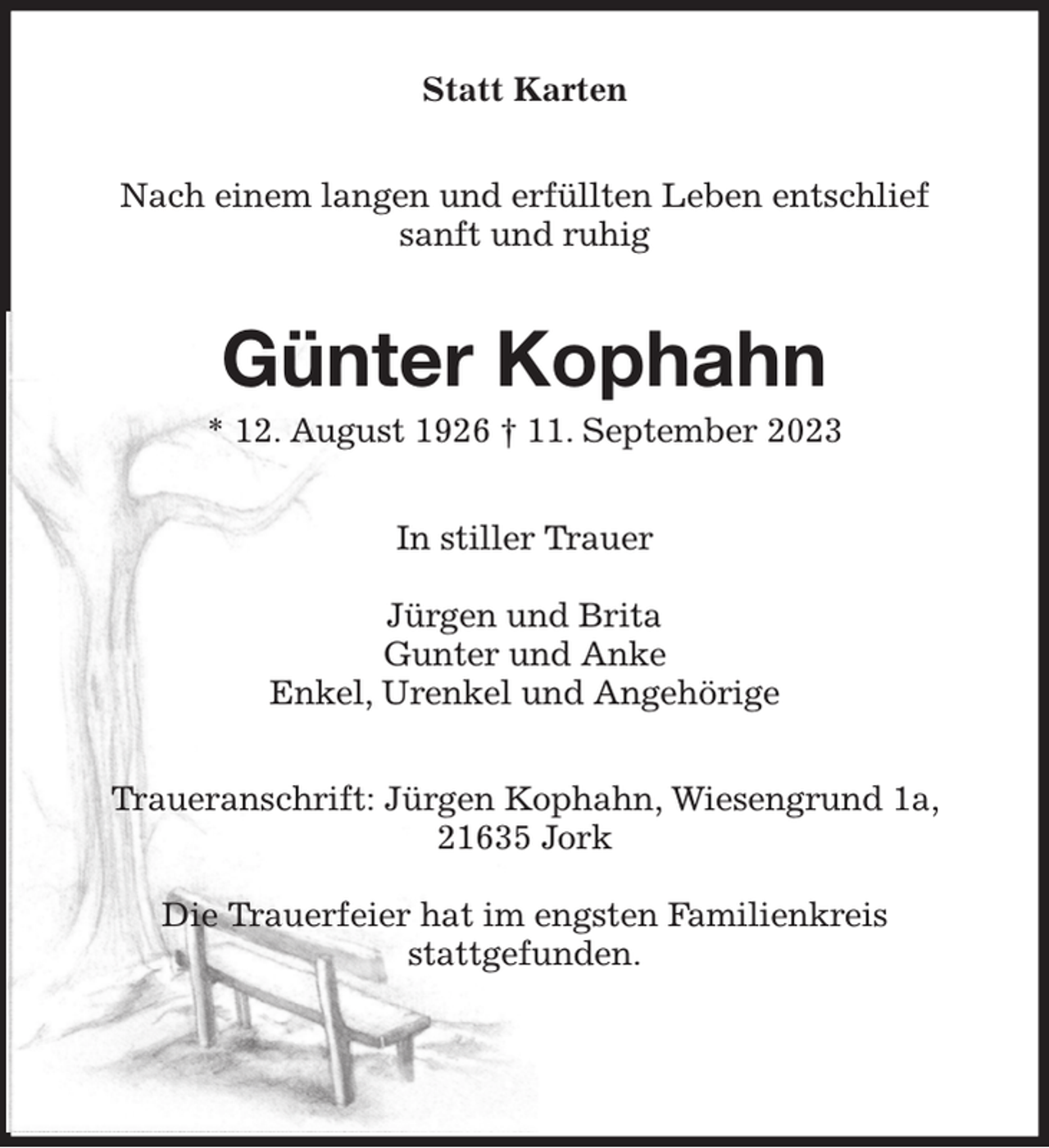 <p>Statt Karten<br />Nach einem langen und erfüllten Leben entschlief<br />sanft und ruhig<br />Günter Kophahn<br />* 12. August 1926 † 11. September 2023<br />In stiller Trauer</p><p>Jürgen und Brita<br />Gunter und Anke<br />Enkel, Urenkel und Angehörige<br />Traueranschrift: Jürgen Kophahn, Wiesengrund 1a, 21635 Jork</p><p>Die Trauerfeier hat im engsten Familienkreis<br />stattgefunden.</p>