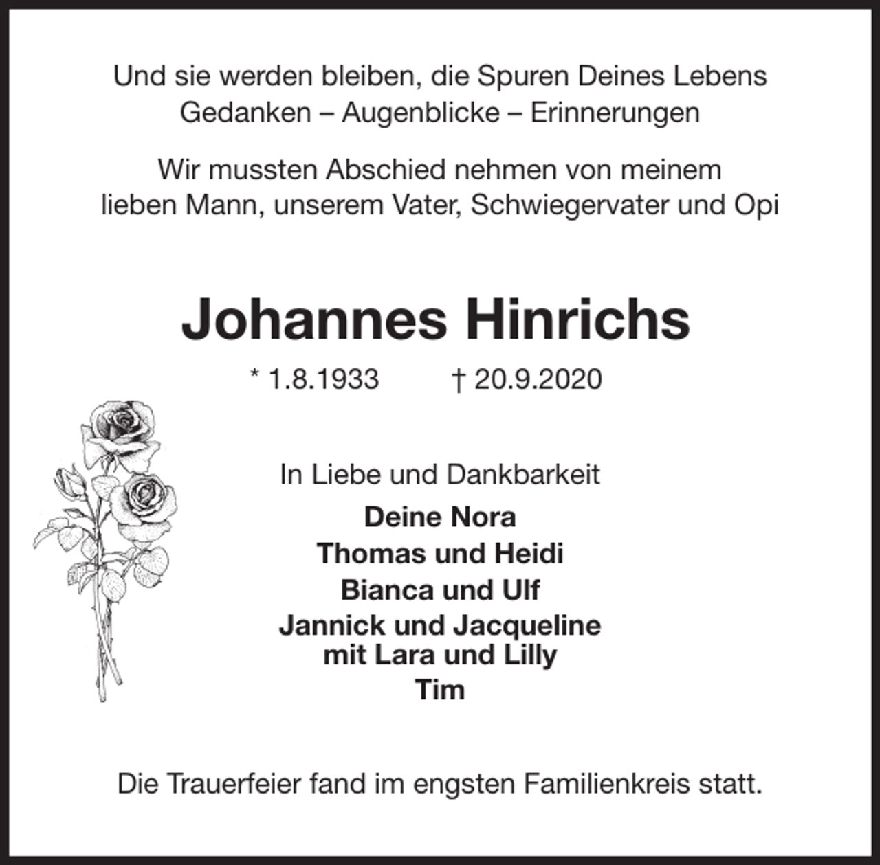 <p>Und sie werden bleiben, die Spuren Deines Lebens<br />Gedanken - Augenblicke - Erinnerungen</p>
<p>Wir mussten Abschied nehmen von meinem<br />lieben Mann, unserem Vater, Schwiegervater und Opi<br />Johannes Hinrichs<br />* 1.8.1933 † 20.9.2020<br />In Liebe und Dankbarkeit<br />Deine Nora<br />Thomas und Heidi<br />Bianca und Ulf<br />Jannick und Jacqueline<br />mit Lara und Lilly<br />Tim<br />Die Trauerfeier fand im engsten Familienkreis statt.</p>
