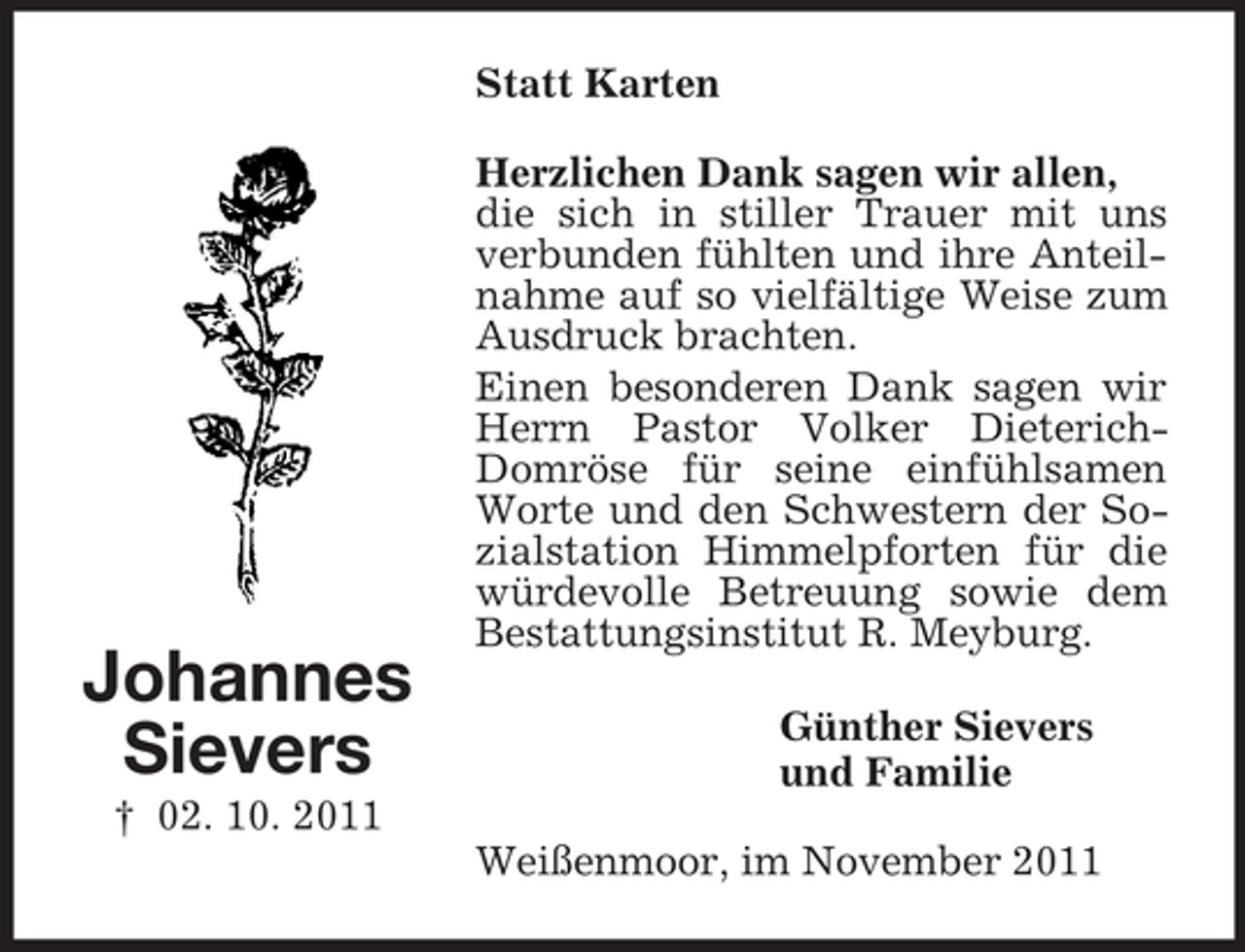 <p>Statt Karten</p><p>Johannes<br />Sievers</p><p>Herzlichen Dank sagen wir allen,<br />die sich in stiller Trauer mit uns<br />verbunden fühlten und ihre Anteilnahme auf so vielfältige Weise zum<br />Ausdruck brachten.<br />Einen besonderen Dank sagen wir<br />Herrn Pastor Volker DieterichDomröse für seine einfühlsamen<br />Worte und den Schwestern der Sozialstation Himmelpforten für die<br />würdevolle Betreuung sowie dem<br />Bestattungsinstitut R. Meyburg.<br />Günther Sievers<br />und Familie</p><p>† 02. 10. 2011<br />Weißenmoor, im November 2011</p>