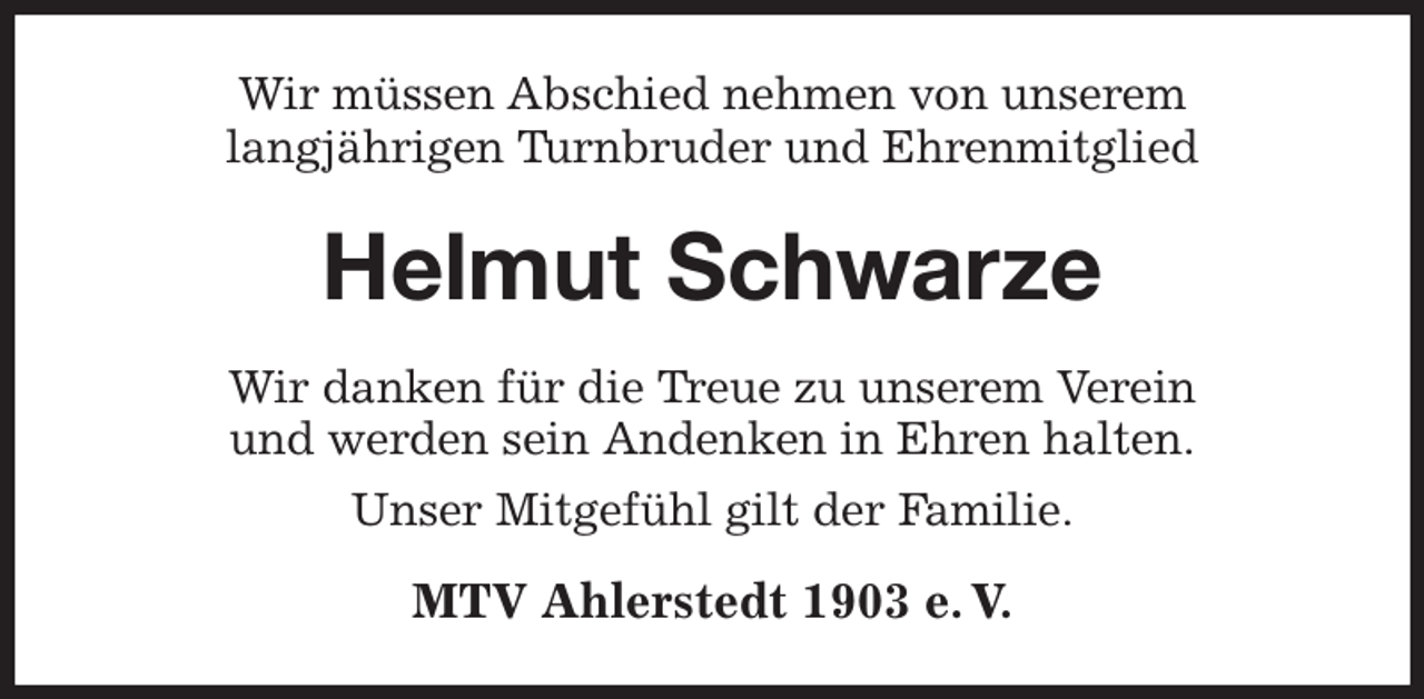 <p>Wir müssen Abschied nehmen von unserem<br />langjährigen Turnbruder und Ehrenmitglied<br />Helmut Schwarze<br />Wir danken für die Treue zu unserem Verein<br />und werden sein Andenken in Ehren halten.<br />Unser Mitgefühl gilt der Familie.<br />MTV Ahlerstedt 1903 e. V.</p>