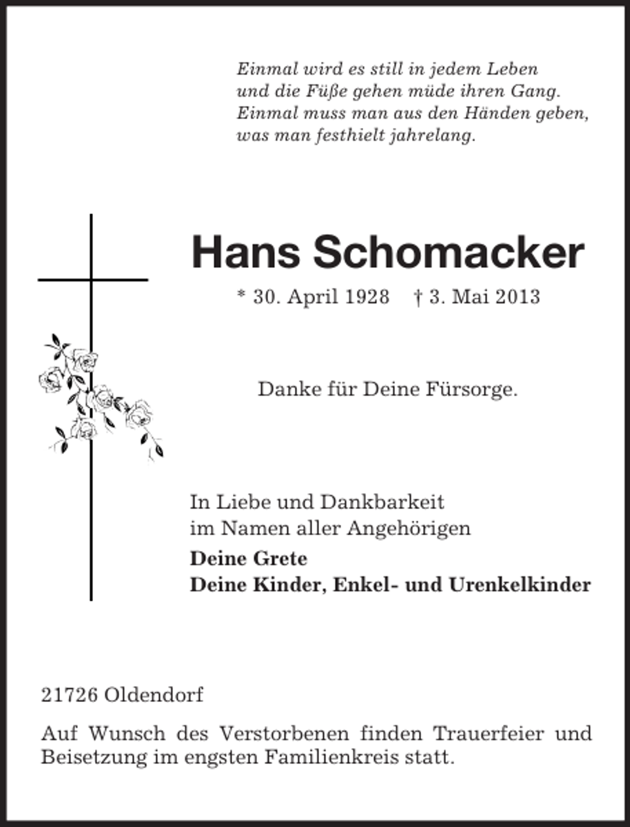 <p>Einmal wird es still in jedem Leben<br />und die Füße gehen müde ihren Gang.<br />Einmal muss man aus den Händen geben,<br />was man festhielt jahrelang.</p><p>Hans Schomacker<br />* 30. April 1928</p><p>† 3. Mai 2013</p><p>Danke für Deine Fürsorge.</p><p>In Liebe und Dankbarkeit<br />im Namen aller Angehörigen<br />Deine Grete<br />Deine Kinder, Enkel- und Urenkelkinder</p><p>21726 Oldendorf<br />Auf Wunsch des Verstorbenen finden Trauerfeier und<br />Beisetzung im engsten Familienkreis statt.</p>