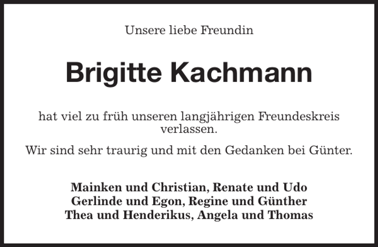 <p>Unsere liebe Freundin<br />Brigitte Kachmann<br />hat viel zu früh unseren langjährigen Freundeskreis<br />verlassen.<br />Wir sind sehr traurig und mit den Gedanken bei Günter.<br />Mainken und Christian, Renate und Udo<br />Gerlinde und Egon, Regine und Günther<br />Thea und Henderikus, Angela und Thomas</p>