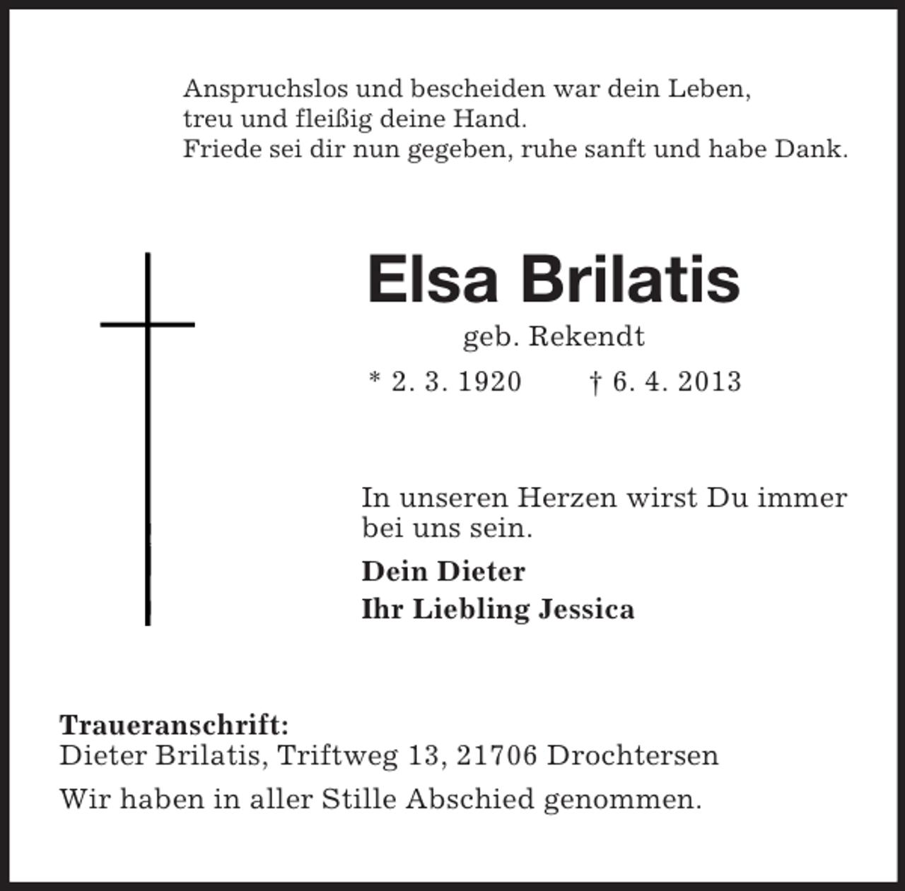 <p>Anspruchslos und bescheiden war dein Leben,<br />treu und fleißig deine Hand.<br />Friede sei dir nun gegeben, ruhe sanft und habe Dank.</p><p>Elsa Brilatis<br />geb. Rekendt<br />* 2. 3. 1920<br />† 6. 4. 2013</p><p>In unseren Herzen wirst Du immer<br />bei uns sein.<br />Dein Dieter<br />Ihr Liebling Jessica</p><p>Traueranschrift:<br />Dieter Brilatis, Triftweg 13, 21706 Drochtersen<br />Wir haben in aller Stille Abschied genommen.</p>