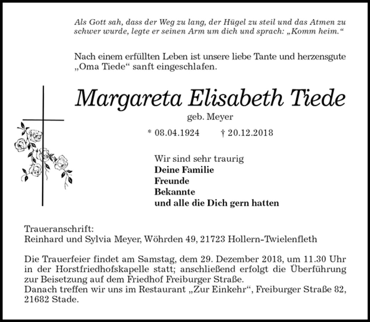 <p>Als Gott sah, dass der Weg zu lang, der Hügel zu steil und das Atmen zu schwer wurde, legte er seinen Arm um dich und sprach: „Komm heim.“<br />Nach einem erfüllten Leben ist unsere liebe Tante und herzensgute<br />„Oma Tiede“ sanft eingeschlafen.<br />Margareta Elisabeth Tiede<br />geb. Meyer<br />* 08.04.1924 † 20.12.2018<br />Wir sind sehr traurig<br />Deine Familie<br />Freunde<br />Bekannte<br />und alle die Dich gern hatten<br />Traueranschrift:<br />Reinhard und Sylvia Meyer, Wöhrden 49, 21723 Hollern-Twielenfleth</p><p>Die Trauerfeier findet am Samstag, dem 29. Dezember 2018, um 11.30 Uhr<br />in der Horstfriedhofskapelle statt; anschließend erfolgt die Überführung<br />zur Beisetzung auf dem Friedhof Freiburger Straße.<br />Danach treffen wir uns im Restaurant „Zur Einkehr“, Freiburger Straße 82, 21682 Stade.</p>
