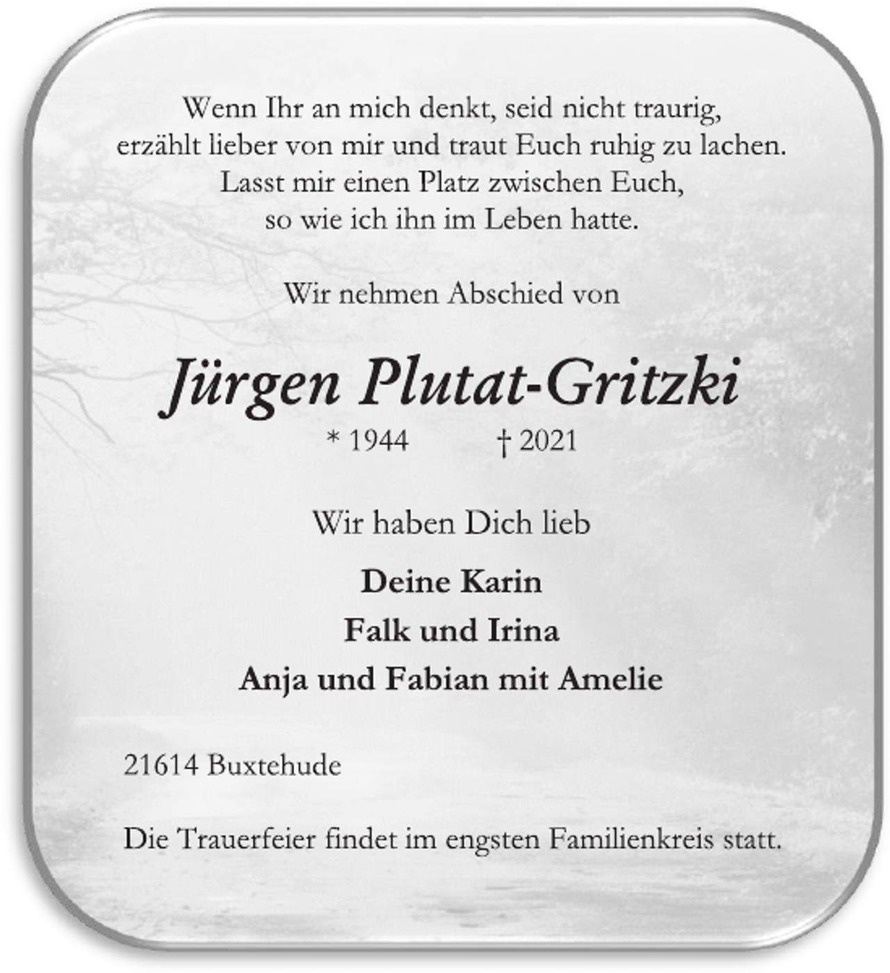 <p>Wenn Ihr an mich denkt, seid nicht traurig, erzählt lieber von mir und traut Euch ruhig zu lachen. Lasst mir einen Platz zwischen Euch, so wie ich ihn im Leben hatte.<br />Wir nehmen Abschied von<br />Jürgen Plutat-Gritzki<br />* 1944 † 2021<br />Wir haben Dich lieb<br />Deine Karin<br />Falk und Irina<br />Anja und Fabian mit Amelie<br />21614 Buxtehude<br />Die Trauerfeier findet im engsten Familienkreis statt.</p>