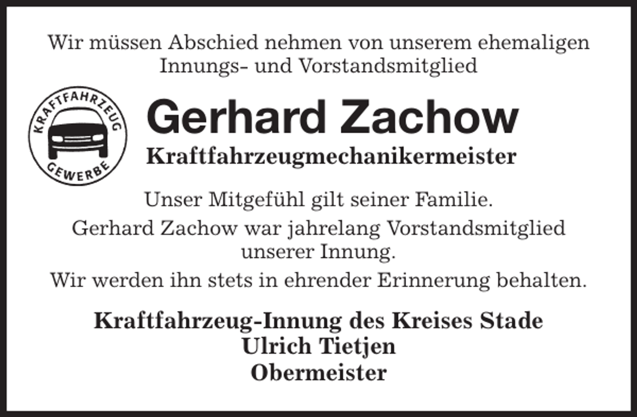 <p>Wir müssen Abschied nehmen von unserem ehemaligen<br />Innungs- und Vorstandsmitglied<br />Gerhard Zachow<br />Kraftfahrzeugmechanikermeister<br />Kraftfahrzeug-Innung des Kreises Stade<br />Ulrich Tietjen<br />Obermeister<br />Unser Mitgefühl gilt seiner Familie.<br />Gerhard Zachow war jahrelang Vorstandsmitglied<br />unserer Innung.<br />Wir werden ihn stets in ehrender Erinnerung behalten.</p>