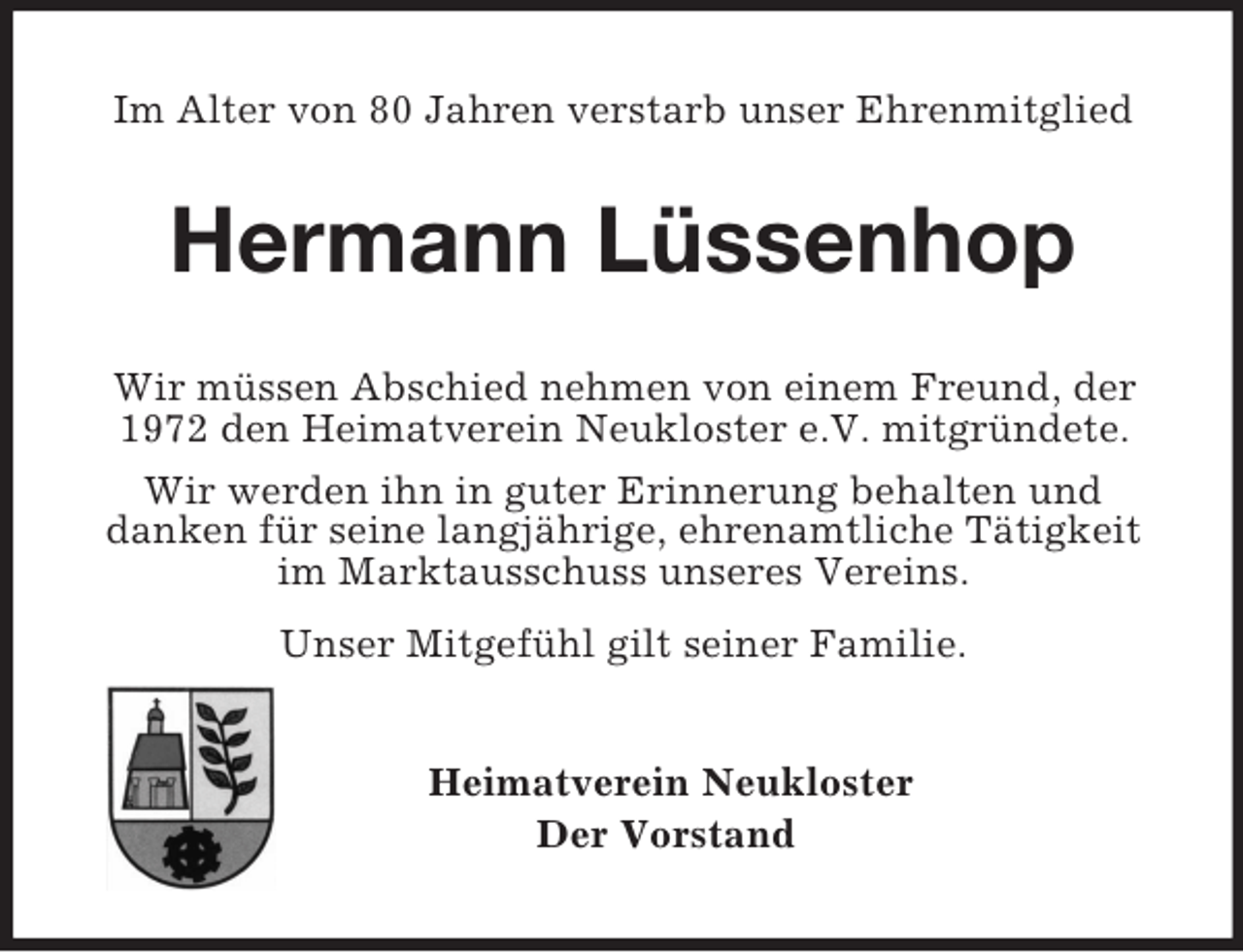 <p>Im Alter von 80 Jahren verstarb unser Ehrenmitglied<br />Hermann Lüssenhop<br />Wir müssen Abschied nehmen von einem Freund, der 1972 den Heimatverein Neukloster e.V. mitgründete.<br />Wir werden ihn in guter Erinnerung behalten und<br />danken für seine langjährige, ehrenamtliche Tätigkeit im Marktausschuss unseres Vereins.<br />Unser Mitgefühl gilt seiner Familie.<br />Heimatverein Neukloster<br />Der Vorstand</p>