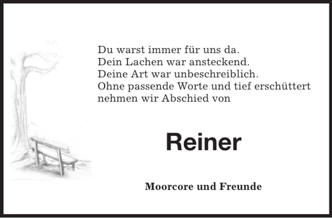 <p>Du warst immer für uns da.<br />Dein Lachen war ansteckend.<br />Deine Art war unbeschreiblich.<br />Ohne passende Worte und tief erschüttert<br />nehmen wir Abschied von</p><p>Reiner<br />Moorcore und Freunde</p>
