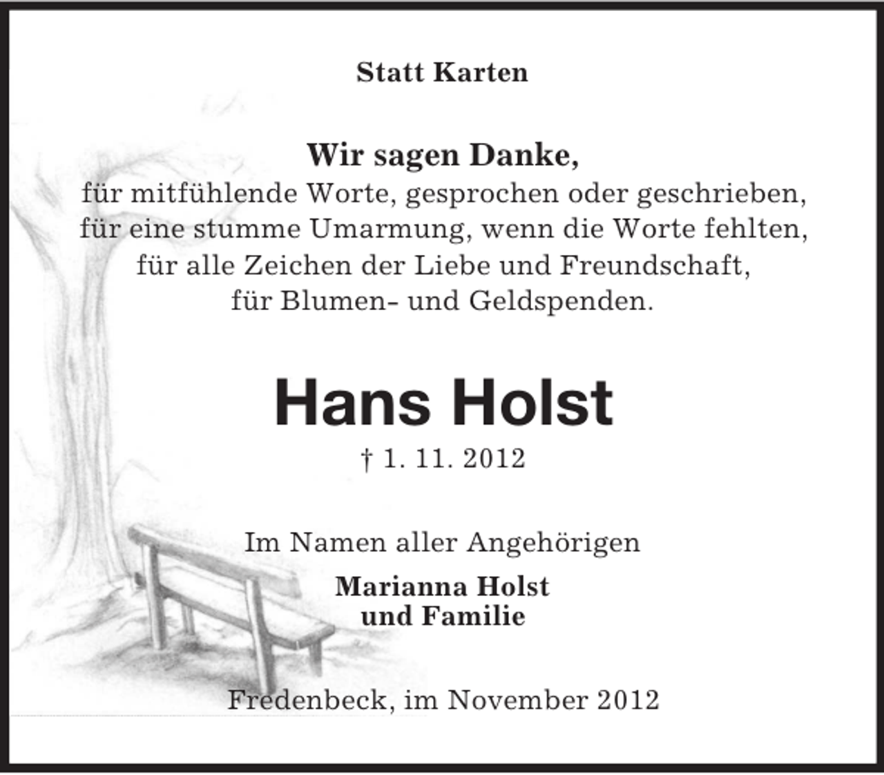 <p>Statt Karten</p><p>Wir sagen Danke,<br />für mitfühlende Worte, gesprochen oder geschrieben,<br />für eine stumme Umarmung, wenn die Worte fehlten,<br />für alle Zeichen der Liebe und Freundschaft,<br />für Blumen- und Geldspenden.</p><p>Hans Holst<br />† 1. 11. 2012<br />Im Namen aller Angehörigen<br />Marianna Holst<br />und Familie<br />Fredenbeck, im November 2012</p>