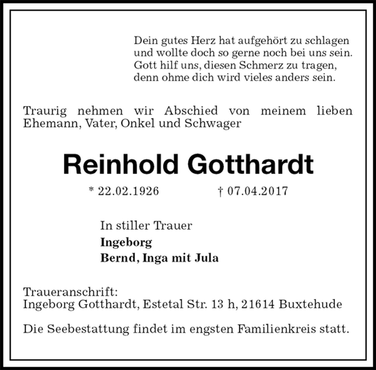 <p>Dein gutes Herz hat aufgehört zu schlagen<br />und wollte doch so gerne noch bei uns sein.<br />Gott hilf uns, diesen Schmerz zu tragen,<br />denn ohme dich wird vieles anders sein.<br />Traurig nehmen wir Abschied von meinem lieben<br />Ehemann, Vater, Onkel und Schwager<br />Reinhold Gotthardt<br />* 22.02.1926 † 07.04.2017<br />In stiller Trauer<br />Ingeborg<br />Bernd, Inga mit Jula<br />Traueranschrift:<br />Ingeborg Gotthardt, Estetal Str. 13 h, 21614 Buxtehude</p>
<p>Die Seebestattung findet im engsten Familienkreis statt.</p>