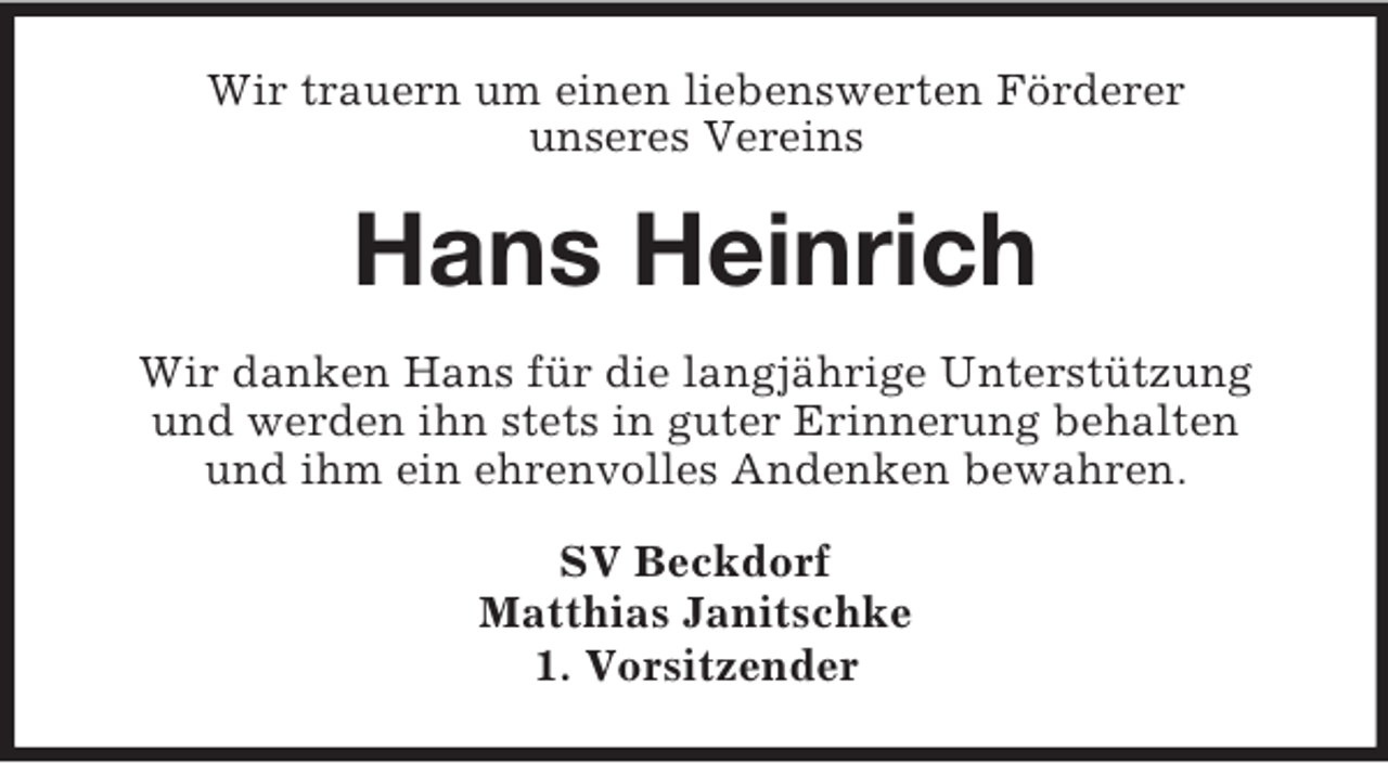 <p>Wir trauern um einen liebenswerten Förderer<br />unseres Vereins<br />Hans Heinrich<br />Wir danken Hans für die langjährige Unterstützung<br />und werden ihn stets in guter Erinnerung behalten<br />und ihm ein ehrenvolles Andenken bewahren.<br />SV Beckdorf<br />Matthias Janitschke<br />1. Vorsitzender</p>