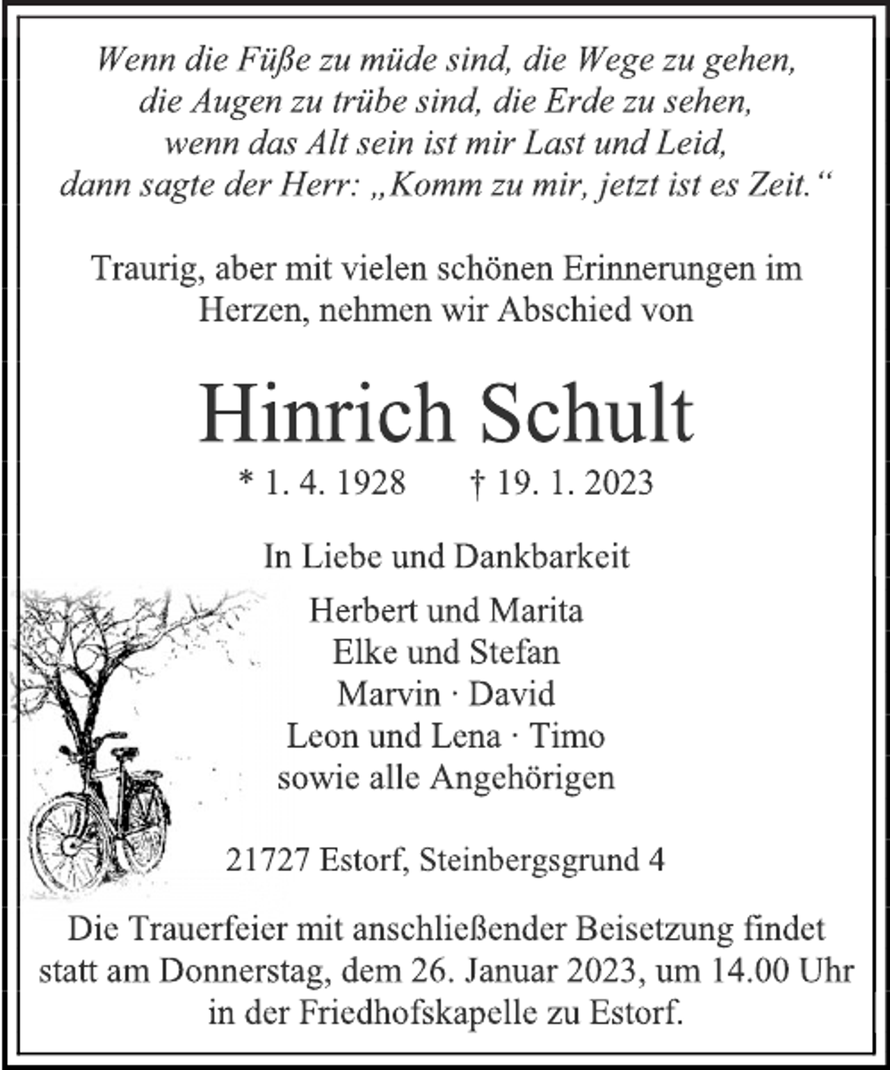 <p>Wenn die Füße zu müde sind, die Wege zu gehen,<br />die Augen zu trübe sind, die Erde zu sehen,<br />wenn das Alt sein ist mir Last und Leid,<br />dann sagte der Herr: „Komm zu mir, jetzt ist es Zeit.“<br />Traurig, aber mit vielen schönen Erinnerungen im<br />Herzen, nehmen wir Abschied von<br />Hinrich Schult<br />* 1. 4. 1928 † 19. 1. 2023<br />In Liebe und Dankbarkeit<br />Herbert und Marita<br />Elke und Stefan<br />Marvin ∙ David<br />Leon und Lena ∙ Timo<br />sowie alle Angehörigen<br />21727 Estorf, Steinbergsgrund 4<br />ie Trauerfeier mit anschließender Beisetzung findet<br />statt am Donnerstag, dem 26. Januar 2023, um 14.00 Uhr<br />in der Friedhofskapelle zu Estorf.</p>