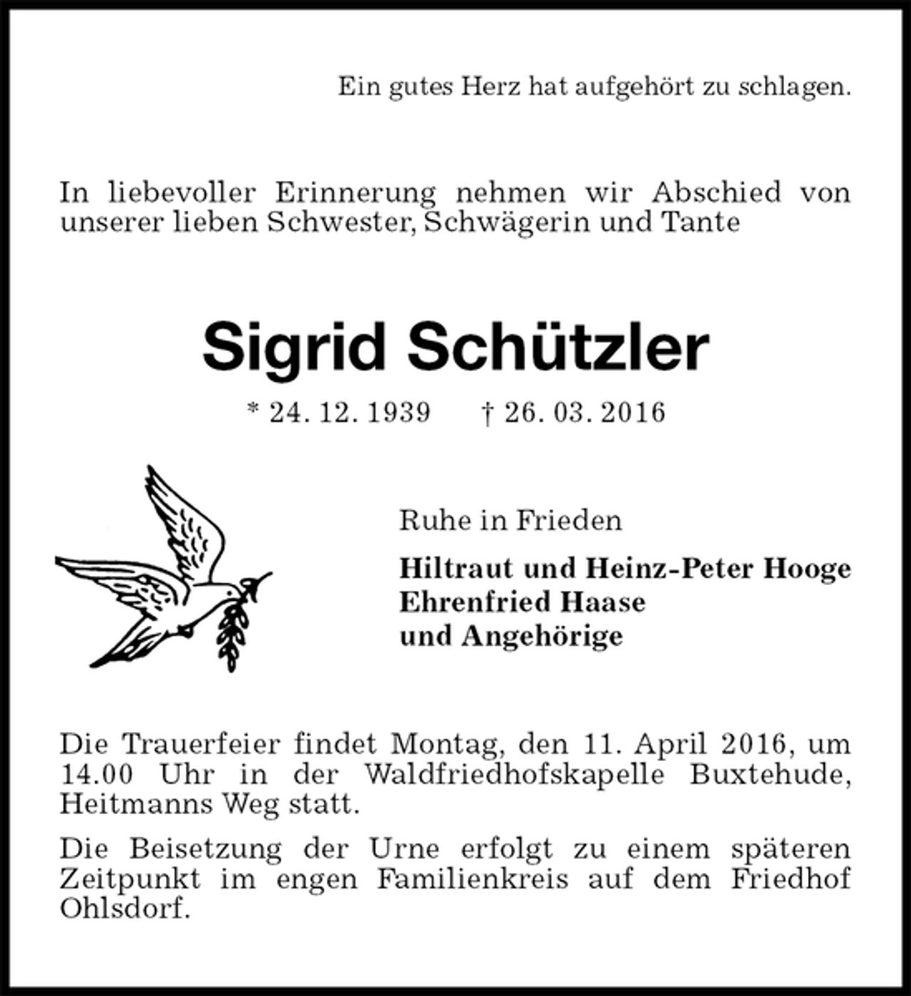 <p>Ein gutes Herz hat aufgehört zu schlagen.<br />In liebevoller Erinnerung nehmen wir Abschied von<br />unserer lieben Schwester, Schwägerin und Tante<br />Sigrid Schützler<br />* 24. 12. 1939 † 26. 03. 2016<br />Ruhe in Frieden<br />Hiltraut und Heinz-Peter Hooge<br />Ehrenfried Haase<br />und Angehörige<br />Die Trauerfeier findet Montag, den 11. April 2016, um 14.00 Uhr in der Waldfriedhofskapelle Buxtehude,<br />Heitmanns Weg statt.<br />Die Beisetzung der Urne erfolgt zu einem späteren<br />Zeitpunkt im engen Familienkreis auf dem Friedhof Ohlsdorf.</p>