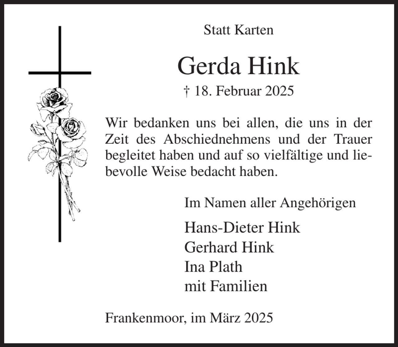 <p>Statt Karten<br />Gerda Hink<br />† 18. Februar 2025<br />Wir bedanken uns bei allen, die uns in der Zeit des Abschiednehmens und der Trauer begleitet haben und auf so vielfältige und liebevolle Weise bedacht haben.<br />Im Namen aller Angehörigen<br />Hans-Dieter Hink<br />Gerhard Hink<br />Ina Plath<br />mit Familien<br />Frankenmoor, im März 2025</p>