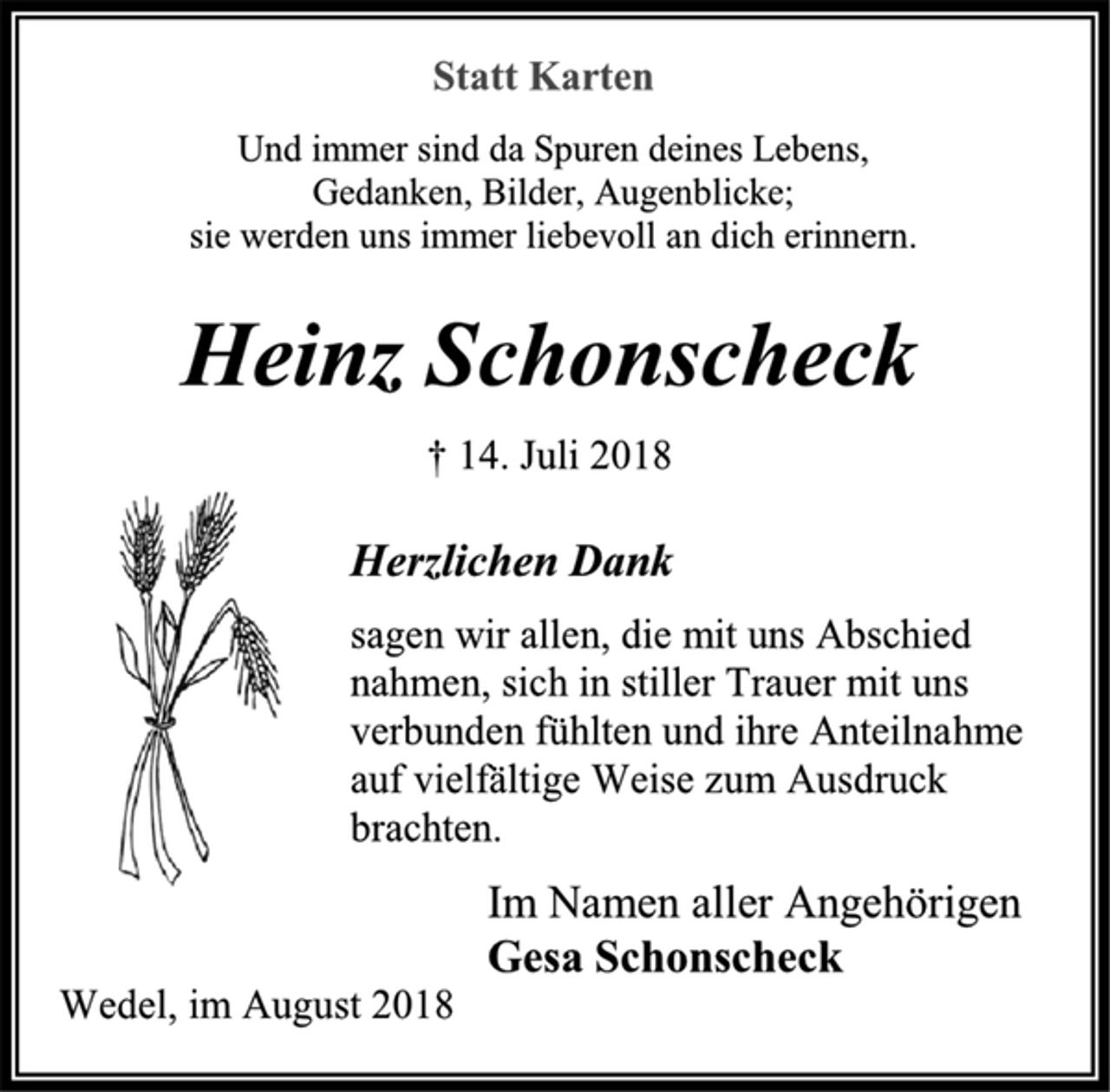 <p>Statt Karten<br />Und immer sind da Spuren deines Lebens,<br />Gedanken, Bilder, Augenblicke;<br />sie werden uns immer liebevoll an dich erinnern.<br />Heinz Schonscheck<br />† 14. Juli 2018<br />Herzlichen Dank<br />sagen wir allen, die mit uns Abschied nahmen, sich in stiller Trauer mit uns verbunden fühlten und ihre Anteilnahme auf vielfältige Weise zum Ausdruck brachten.<br />Im Namen aller Angehörigen<br />Gesa Schonscheck<br />Wedel, im August 2018</p>