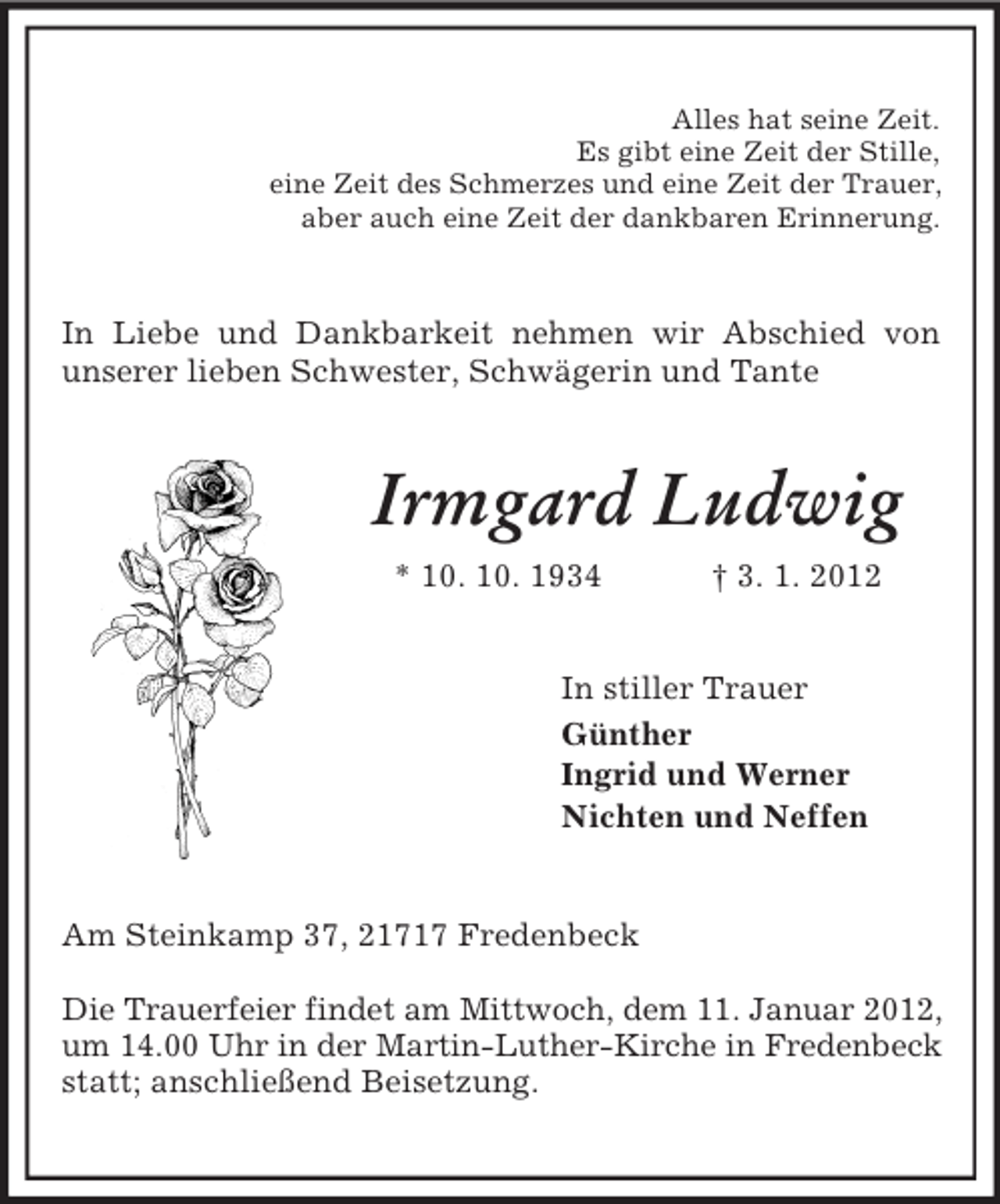 <p>Alles hat seine Zeit.<br />Es gibt eine Zeit der Stille,<br />eine Zeit des Schmerzes und eine Zeit der Trauer,<br />aber auch eine Zeit der dankbaren Erinnerung.</p><p>In Liebe und Dankbarkeit nehmen wir Abschied von<br />unserer lieben Schwester, Schwägerin und Tante</p><p>Irmgard Ludwig<br />* 10. 10. 1934</p><p>† 3. 1. 2012</p><p>In stiller Trauer<br />Günther<br />Ingrid und Werner<br />Nichten und Neffen</p><p>Am Steinkamp 37, 21717 Fredenbeck<br />Die Trauerfeier findet am Mittwoch, dem 11. Januar 2012,<br />um 14.00 Uhr in der Martin-Luther-Kirche in Fredenbeck<br />statt; anschließend Beisetzung.</p>