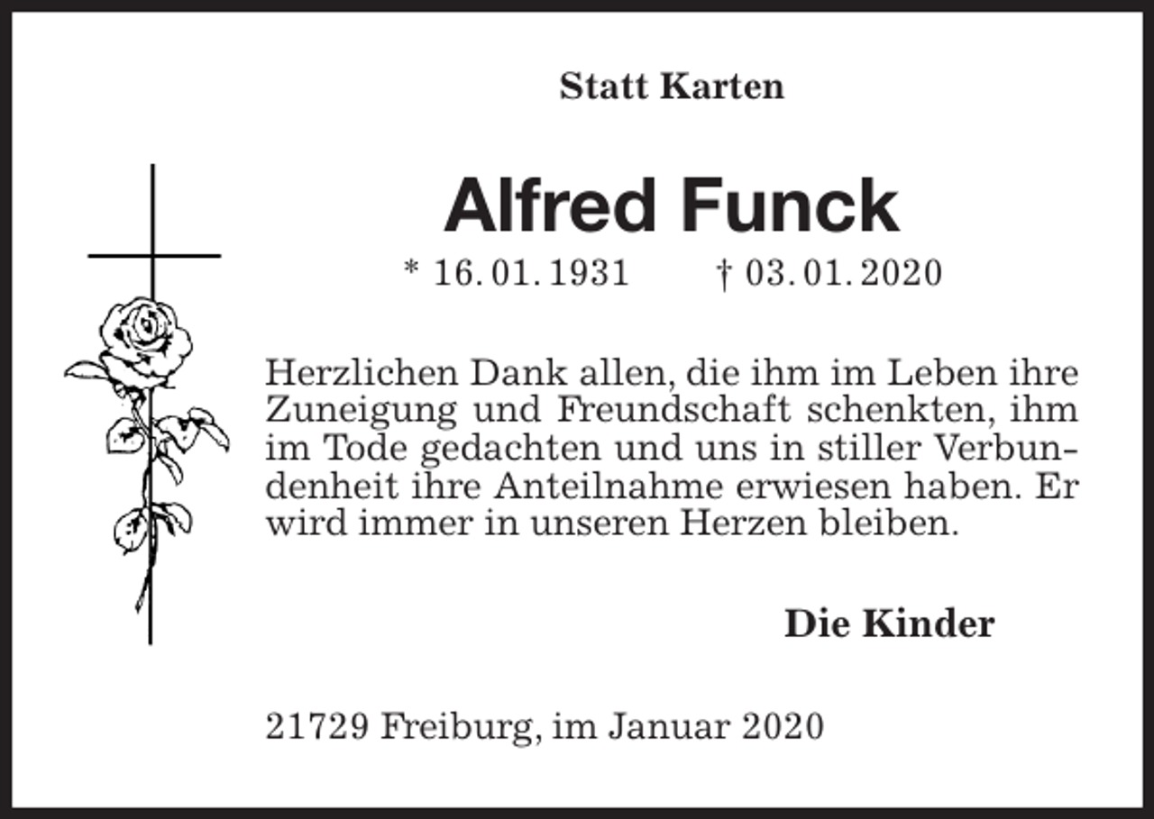 <p>Statt Karten<br />Alfred Funck<br />* 16. 01. 1931 † 03. 01. 2020<br />Herzlichen Dank allen, die ihm im Leben ihre Zuneigung und Freundschaft schenkten, ihm im Tode gedachten und uns in stiller Verbundenheit ihre Anteilnahme erwiesen haben. Er wird immer in unseren Herzen bleiben.<br />Die Kinder<br />21729 Freiburg, im Januar 2020</p>