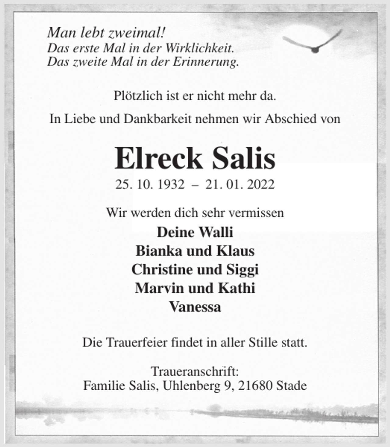 <p>Man lebt zweimal!<br />Das erste Mal in der Wirklichkeit.<br />Das zweite Mal in der Erinnerung.<br />Plötzlich ist er nicht mehr da.<br />In Liebe und Dankbarkeit nehmen wir Abschied von<br />Elreck Salis<br />25. 10. 1932 - 21. 01. 2022<br />Wir werden dich sehr vermissen<br />Deine Walli<br />Bianka und Klaus<br />Christine und Siggi<br />Marvin und Kathi<br />Vanessa<br />Die Trauerfeier findet in aller Stille statt.</p>
<p>Traueranschrift:<br />Familie Salis, Uhlenberg 9, 21680 Stade</p>