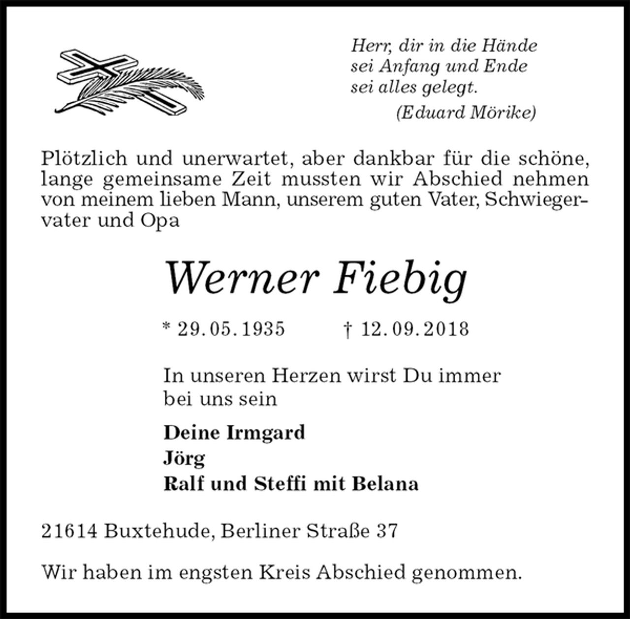 <p>Herr, dir in die Hände<br />sei Anfang und Ende<br />sei alles gelegt.<br />(Eduard Mörike)<br />Plötzlich und unerwartet, aber dankbar für die schöne, lange gemeinsame Zeit mussten wir Abschied nehmen von meinem lieben Mann, unserem guten Vater, Schwieger-<br />vater und Opa<br />Werner Fiebig<br />* 29. 05. 1935 † 12. 09. 2018<br />In unseren Herzen wirst Du immer<br />bei uns sein<br />Deine Irmgard<br />Jörg<br />Ralf und Steffi mit Belana<br />21614 Buxtehude, Berliner Straße 37<br />Wir haben im engsten Kreis Abschied genommen.</p>