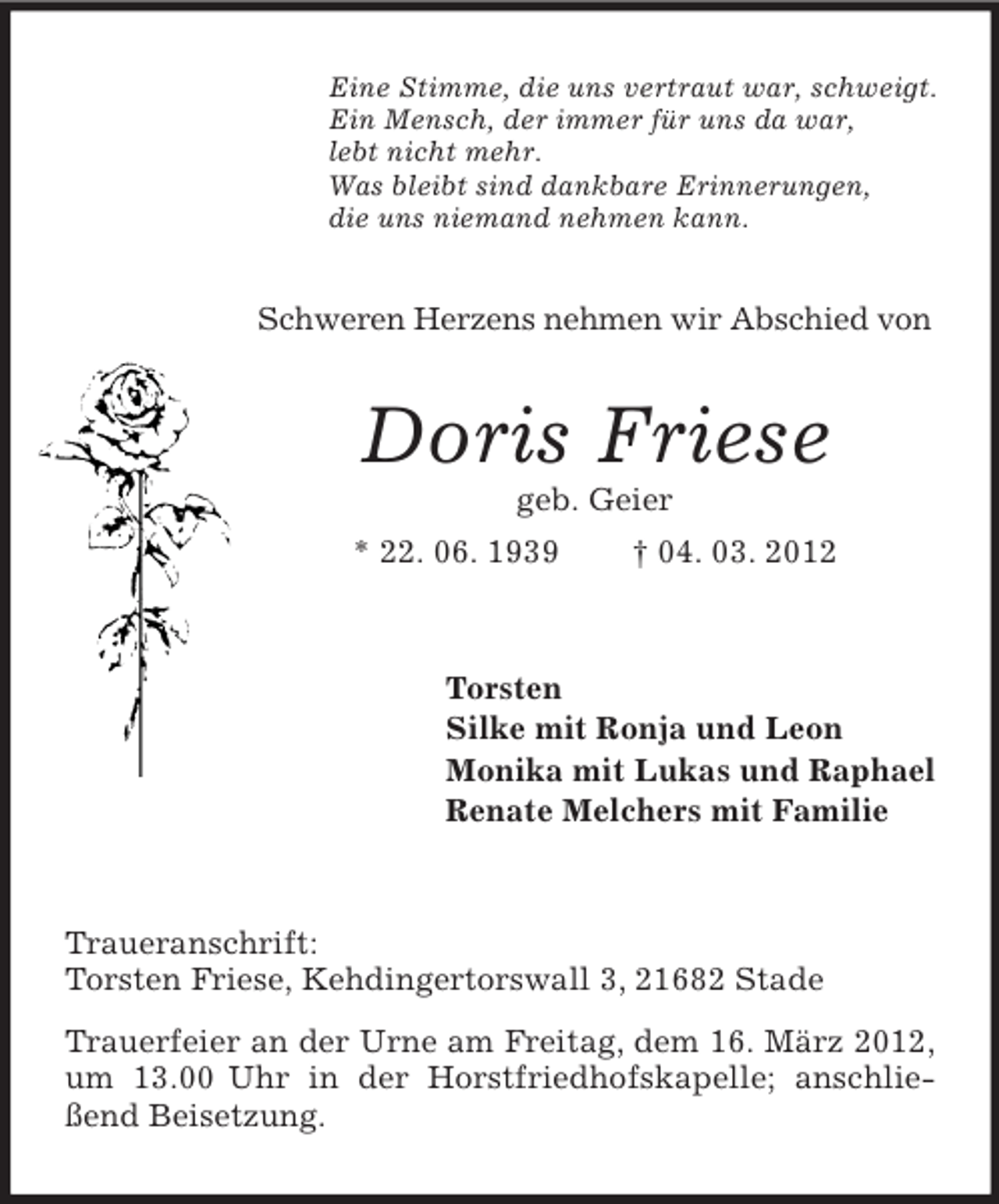 <p>Eine Stimme, die uns vertraut war, schweigt.<br />Ein Mensch, der immer für uns da war,<br />lebt nicht mehr.<br />Was bleibt sind dankbare Erinnerungen,<br />die uns niemand nehmen kann.</p><p>Schweren Herzens nehmen wir Abschied von</p><p>Doris Friese<br />geb. Geier<br />* 22. 06. 1939</p><p>† 04. 03. 2012</p><p>Torsten<br />Silke mit Ronja und Leon<br />Monika mit Lukas und Raphael<br />Renate Melchers mit Familie</p><p>Traueranschrift:<br />Torsten Friese, Kehdingertorswall 3, 21682 Stade<br />Trauerfeier an der Urne am Freitag, dem 16. März 2012,<br />um 13.00 Uhr in der Horstfriedhofskapelle; anschließend Beisetzung.</p>