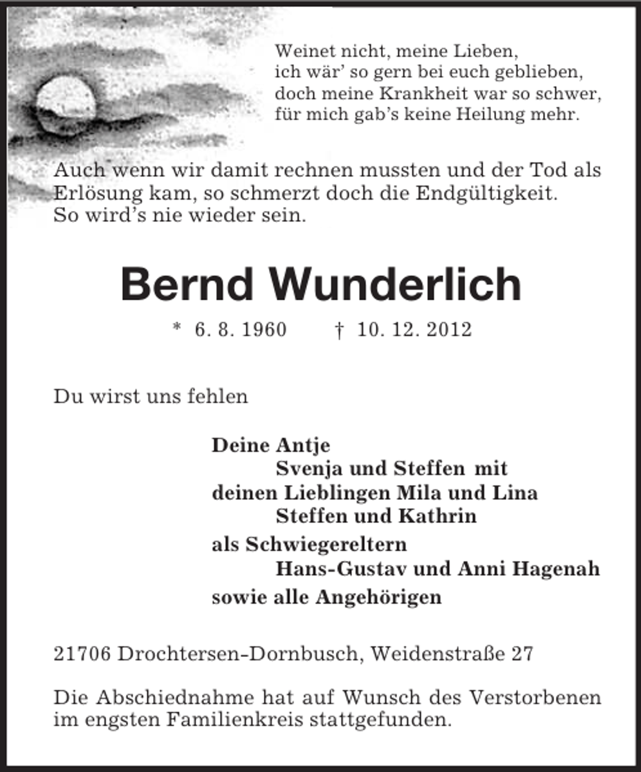<p>Weinet nicht, meine Lieben,<br />ich wär’ so gern bei euch geblieben,<br />doch meine Krankheit war so schwer,<br />für mich gab’s keine Heilung mehr.<br />Auch wenn wir damit rechnen mussten und der Tod als Erlösung kam, so schmerzt doch die Endgültigkeit.<br />So wird’s nie wieder sein.<br />Bernd Wunderlich<br />* 6. 8. 1960 † 10. 12. 2012<br />Du wirst uns fehlen<br />Deine Antje<br />Svenja und Steffen mit<br />deinen Lieblingen Mila und Lina<br />Steffen und Kathrin<br />als Schwiegereltern<br />Hans-Gustav und Anni Hagenah<br />sowie alle Angehörigen<br />21706 Drochtersen-Dornbusch, Weidenstraße 27</p><p>Die Abschiednahme hat auf Wunsch des Verstorbenen im engsten Familienkreis stattgefunden.</p>