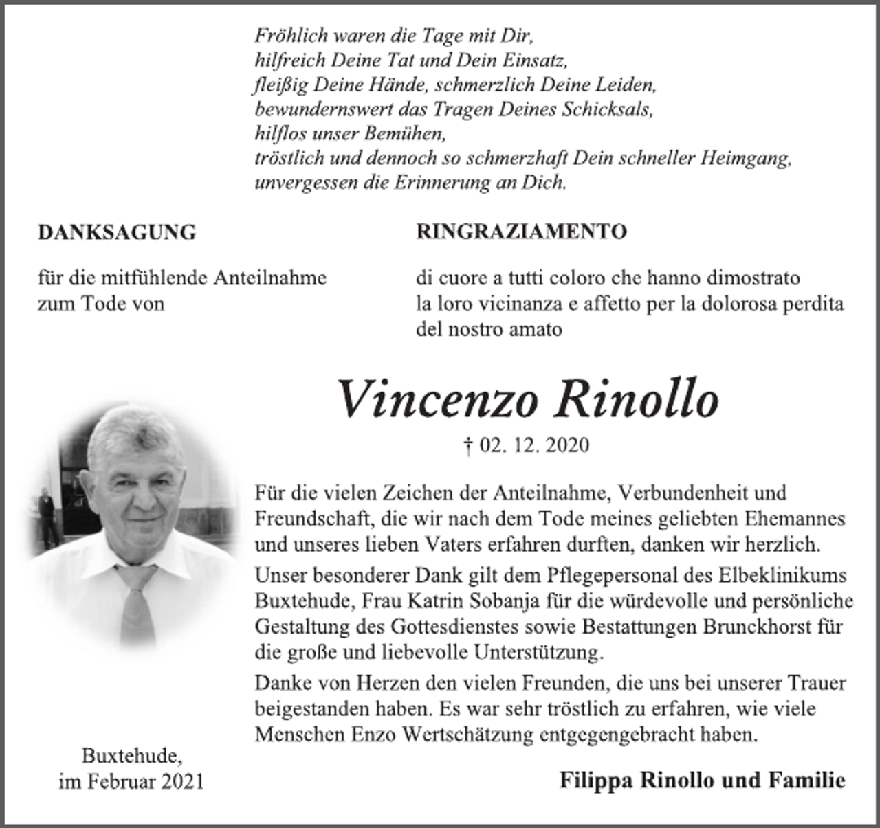 <p>Fröhlich waren die Tage mit Dir,<br />hilfreich Deine Tat und Dein Einsatz,<br />fleißig Deine Hände, schmerzlich Deine Leiden,<br />bewundernswert das Tragen Deines Schicksals,<br />hilflos unser Bemühen,<br />tröstlich und dennoch so schmerzhaft Dein schneller Heimgang,<br />unvergessen die Erinnerung an Dich.<br />DANKSAGUNG<br />für die mitfühlende Anteilnahme<br />zum Tode von<br />RINGRAZIAMENTO<br />di cuore a tutti coloro che hanno dimostrato<br />la loro vicinanza e affetto per la dolorosa perdita<br />del nostro amato<br />Vincenzo Rinollo<br />† 02. 12. 2020<br />Für die vielen Zeichen der Anteilnahme, Verbundenheit und Freundschaft, die wir nach dem Tode meines geliebten Ehemannes und unseres lieben Vaters erfahren durften, danken wir herzlich.<br />Unser besonderer Dank gilt dem Pflegepersonal des Elbeklinikums<br />Buxtehude, Frau Katrin Sobanja für die würdevolle und persönliche Gestaltung des Gottesdienstes sowie Bestattungen Brunckhorst für die große und liebevolle Unterstützung.<br />Danke von Herzen den vielen Freunden, die uns bei unserer Trauer beigestanden haben. Es war sehr tröstlich zu erfahren, wie viele Menschen Enzo Wertschätzung entgegengebracht haben.</p>
<p>Filippa Rinollo und Familie<br />Buxtehude,<br />im Februar 2021</p>
