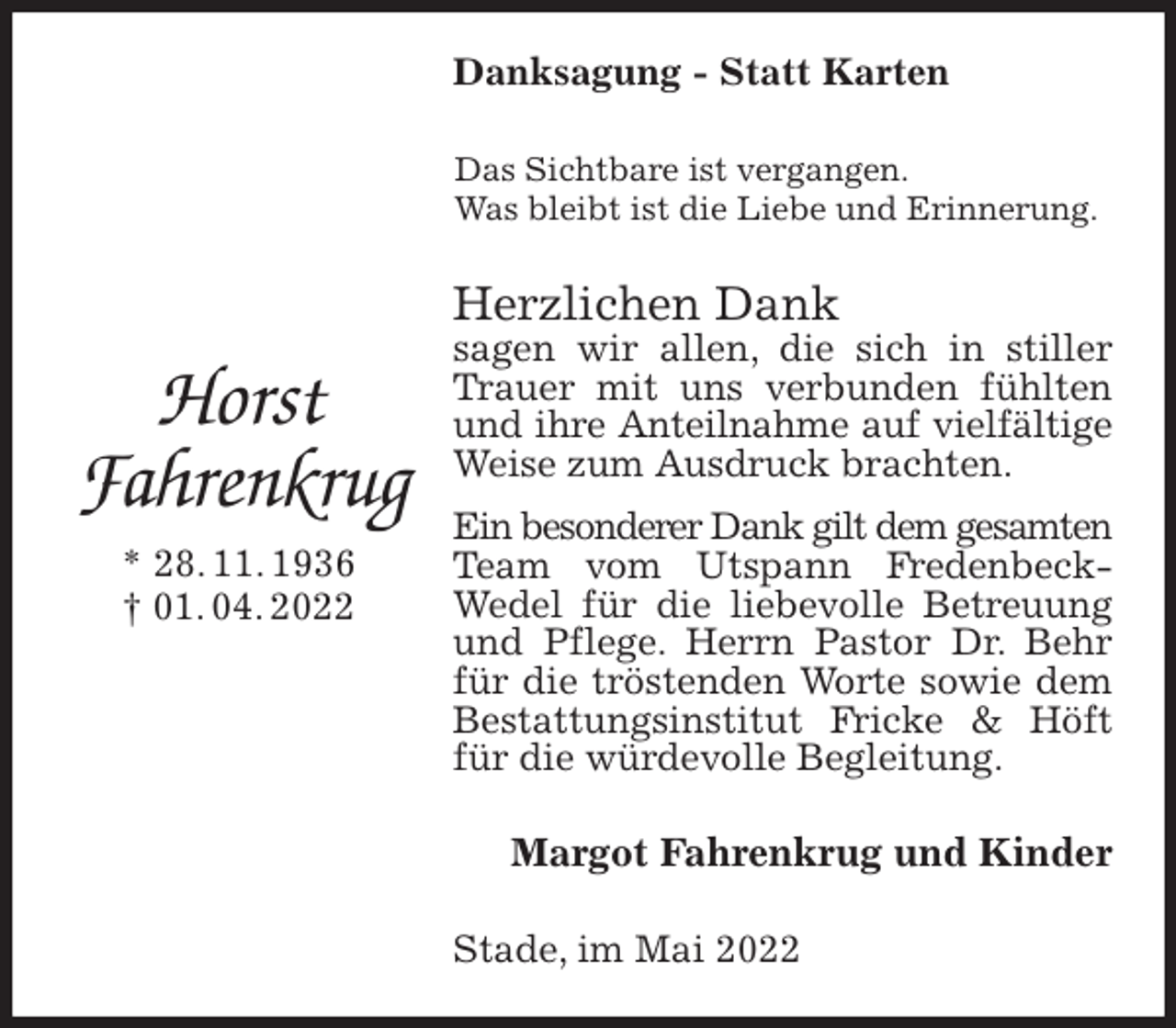 <p>Danksagung - Statt Karten<br />Das Sichtbare ist vergangen.<br />Was bleibt ist die Liebe und Erinnerung.<br />Herzlichen Dank<br />sagen wir allen, die sich in stiller Trauer mit uns verbunden fühlten und ihre Anteilnahme auf vielfältige<br />Weise zum Ausdruck brachten.<br />Ein besonderer Dank gilt dem gesamten<br />Team vom Utspann Fredenbeck-<br />Wedel für die liebevolle Betreuung und Pflege. Herrn Pastor Dr. Behr für die tröstenden Worte sowie dem Bestattungsinstitut Fricke &amp; Höft für die würdevolle Begleitung.<br />Margot Fahrenkrug und Kinder<br />Stade, im Mai 2022</p>
<p>Horst<br />Fahrenkrug<br />* 28. 11. 1936<br />† 01. 04. 2022</p>