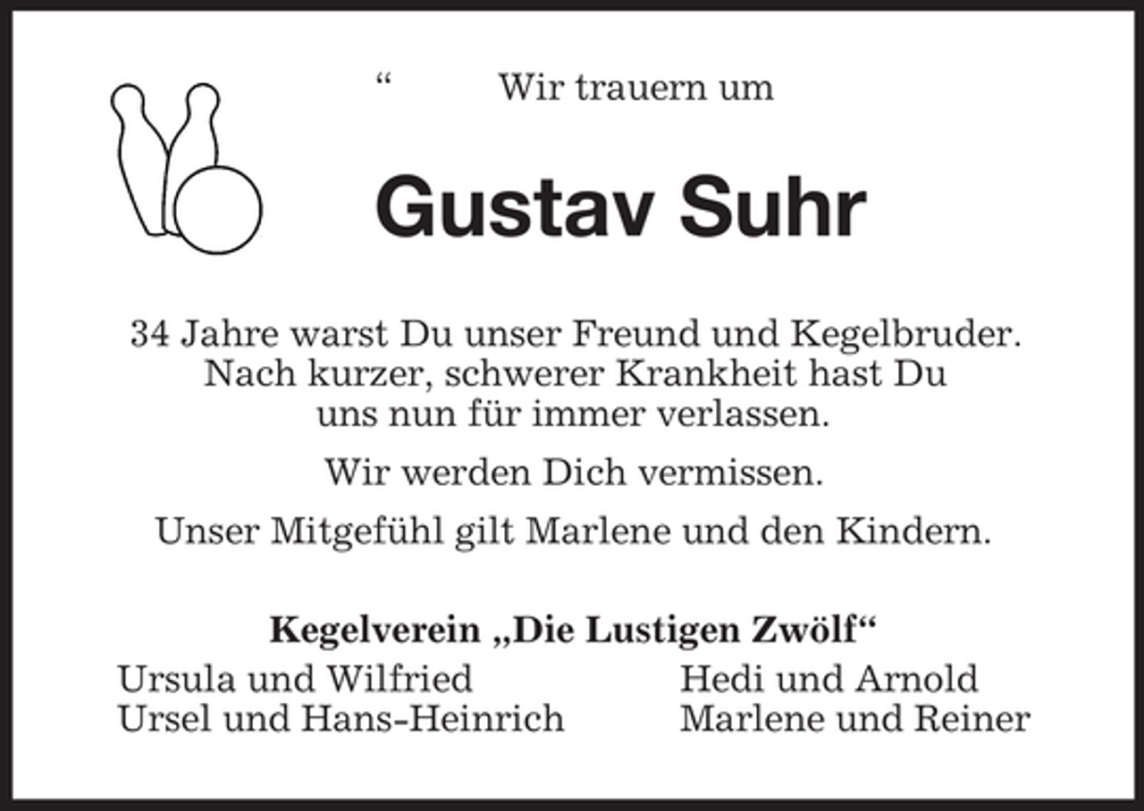 <p>“ Wir trauern um<br />Gustav Suhr<br />34 Jahre warst Du unser Freund und Kegelbruder.<br />Nach kurzer, schwerer Krankheit hast Du<br />uns nun für immer verlassen.<br />Wir werden Dich vermissen.<br />Unser Mitgefühl gilt Marlene und den Kindern.<br />Kegelverein „Die Lustigen Zwölf“<br />Ursula und Wilfried Hedi und Arnold<br />Ursel und Hans-Heinrich Marlene und Reiner</p>