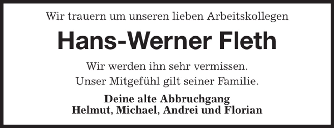 <p>Wir trauern um unseren lieben Arbeitskollegen<br />Hans-Werner Fleth<br />Wir werden ihn sehr vermissen.<br />Unser Mitgefühl gilt seiner Familie.<br />Deine alte Abbruchgang<br />Helmut, Michael, Andrei und Florian</p>