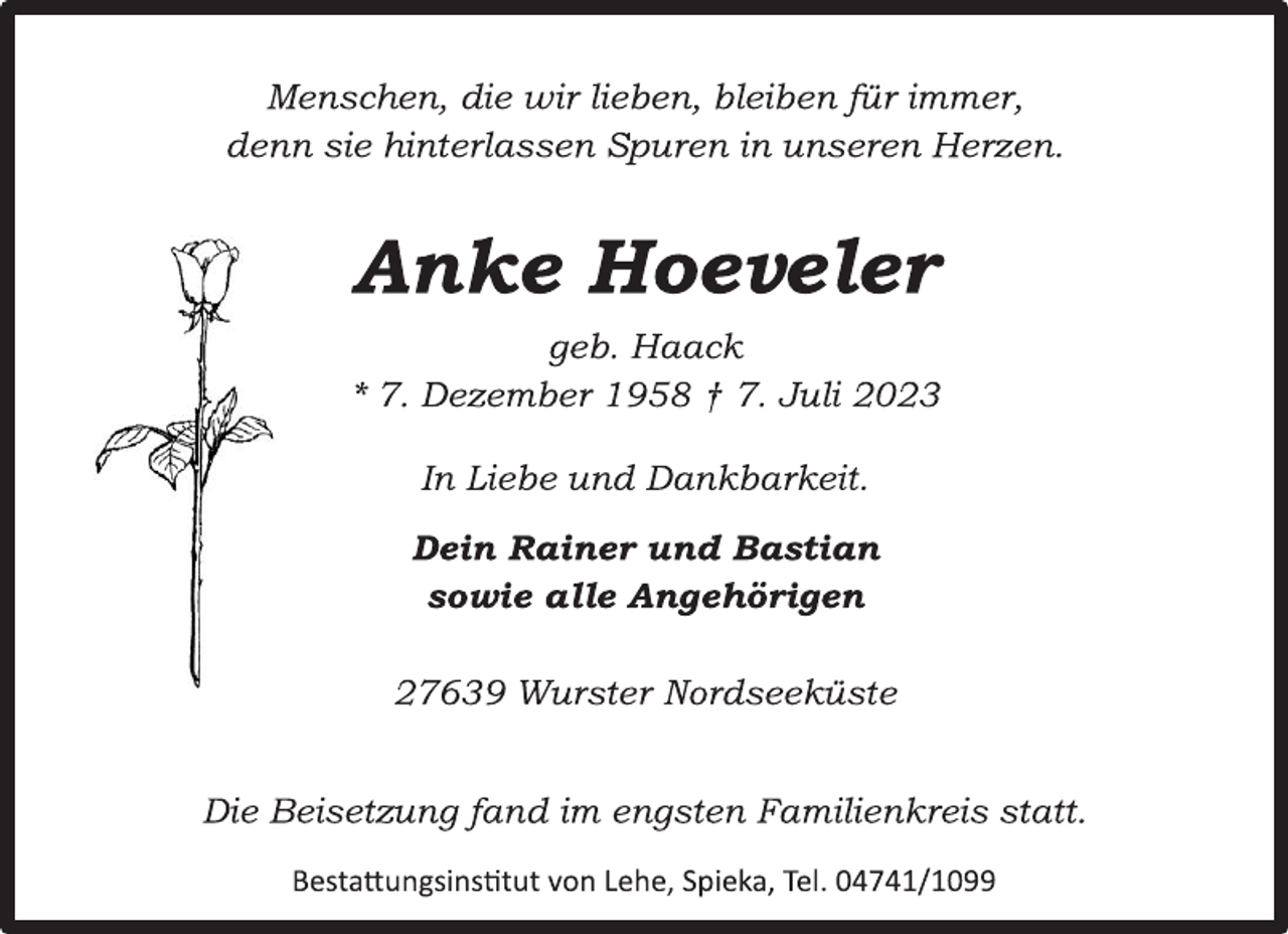 <p>Menschen, die wir lieben, bleiben für immer,<br />denn sie hinterlassen Spuren in unseren Herzen.<br />Anke Hoeveler<br />geb. Haack<br />* 7. Dezember 1958 † 7. Juli 2023<br />In Liebe und Dankbarkeit.<br />Dein Rainer und Bastian<br />sowie alle Angehörigen<br />27639 Wurster Nordseeküste<br />Die Beisetzung fand im engsten Familienkreis statt.<br />Bestattungsinstitut von Lehe, Spieka, Tel. 04741/1099</p>