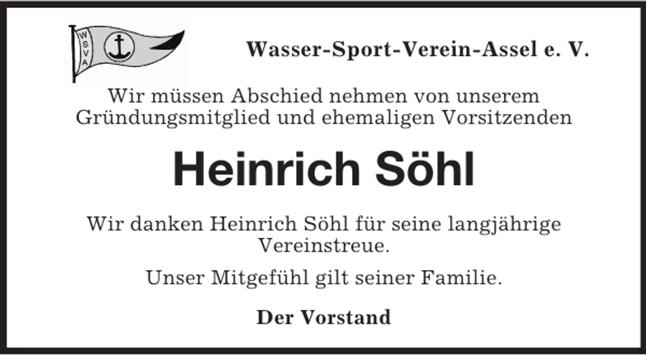<p>Wasser-Sport-Verein-Assel e. V.</p><p>Wir müssen Abschied nehmen von unserem<br />Gründungsmitglied und ehemaligen Vorsitzenden<br />Heinrich Söhl<br />Wir danken Heinrich Söhl für seine langjährige<br />Vereinstreue.<br />Unser Mitgefühl gilt seiner Familie.<br />Der Vorstand</p>