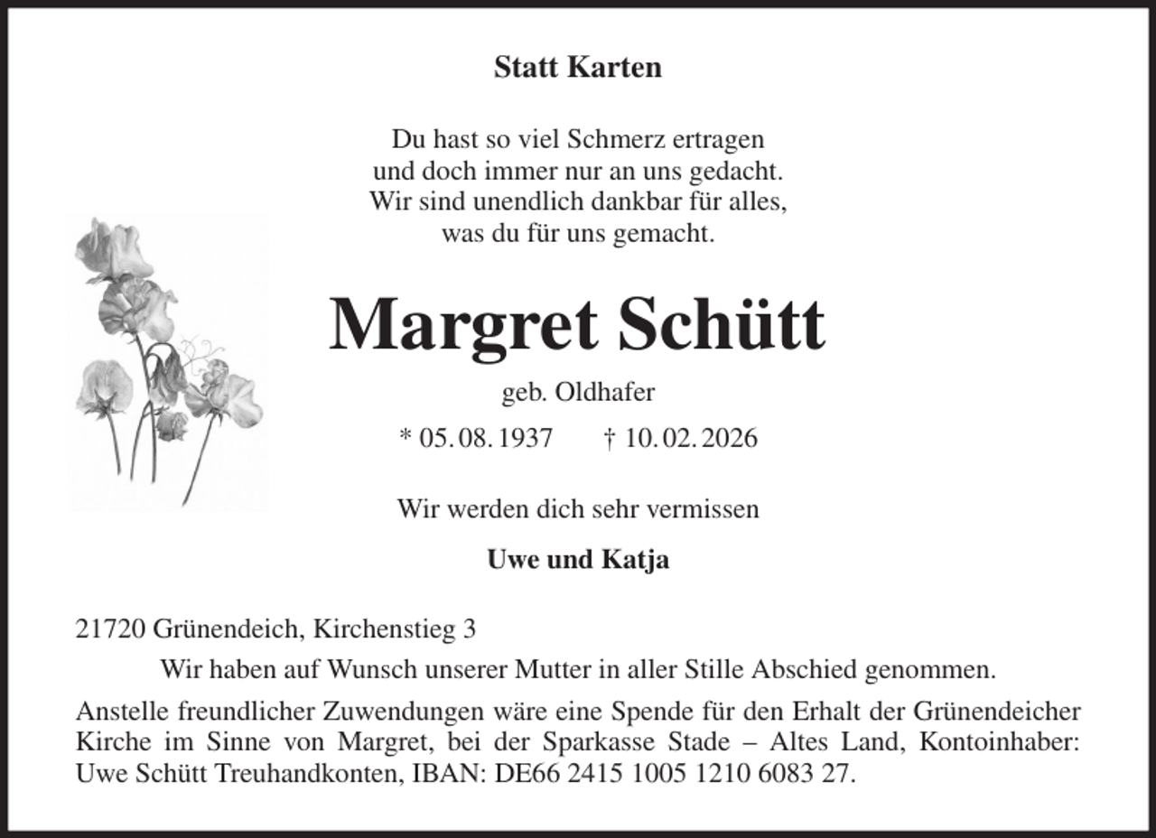 <p>Statt Karten<br />Du hast so viel Schmerz ertragen<br />und doch immer nur an uns gedacht.<br />Wir sind unendlich dankbar für alles,<br />was du für uns gemacht.<br />Margret Schütt<br />geb. Oldhafer<br />* 05. 08. 1937 † 10. 02. 2026<br />Wir werden dich sehr vermissen<br />Uwe und Katja<br />21720 Grünendeich, Kirchenstieg 3<br />Wir haben auf Wunsch unserer Mutter in aller Stille Abschied genommen.<br />Anstelle freundlicher Zuwendungen wäre eine Spende für den Erhalt der Grünendeicher<br />Kirche im Sinne von Margret, bei der Sparkasse Stade - Altes Land, Kontoinhaber:<br />Uwe Schütt Treuhandkonten, IBAN: DE66 2415 1005 1210 6083 27.</p>