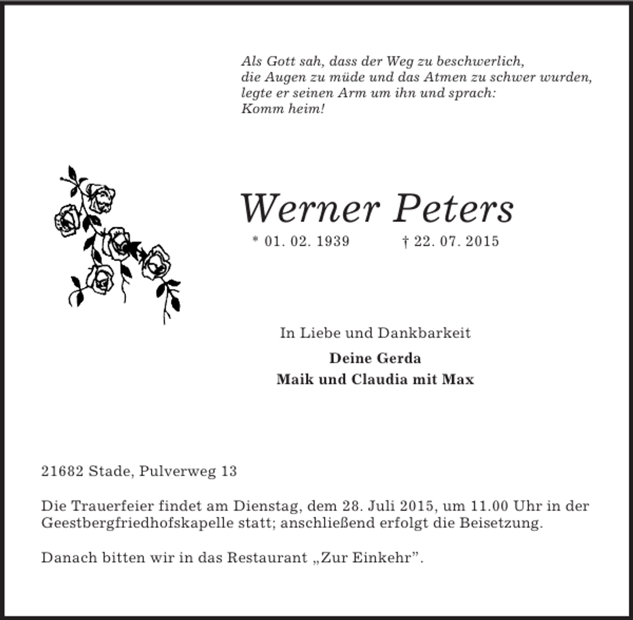 <p>Als Gott sah, dass der Weg zu beschwerlich,<br />die Augen zu müde und das Atmen zu schwer wurden,<br />legte er seinen Arm um ihn und sprach:<br />Komm heim!<br />Werner Peters<br />* 01. 02. 1939 † 22. 07. 2015<br />In Liebe und Dankbarkeit<br />Deine Gerda<br />Maik und Claudia mit Max<br />21682 Stade, Pulverweg 13</p><p>Die Trauerfeier findet am Dienstag, dem 28. Juli 2015, um 11.00 Uhr in der Geestbergfriedhofskapelle statt; anschließend erfolgt die Beisetzung.</p><p>Danach bitten wir in das Restaurant „Zur Einkehr”.</p>