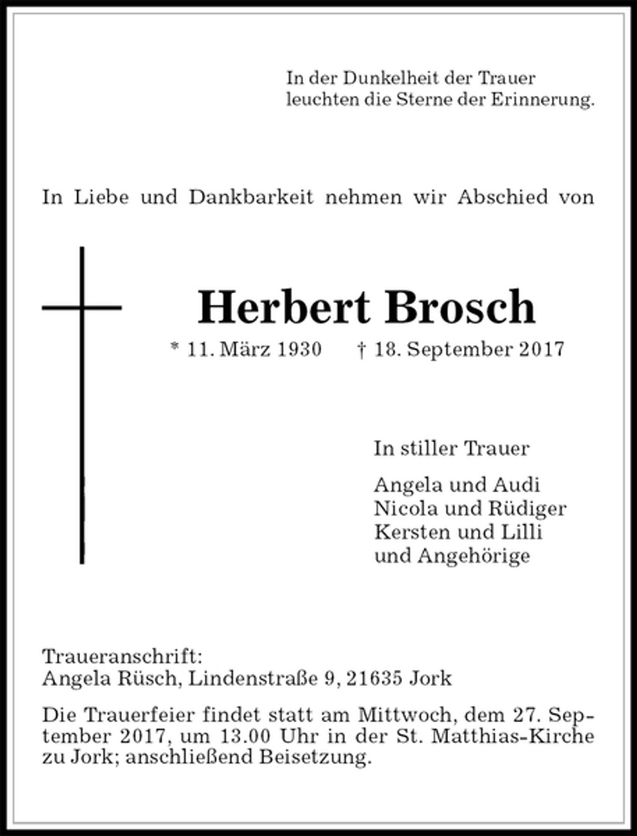 <p>In der Dunkelheit der Trauer<br />leuchten die Sterne der Erinnerung.<br />In Liebe und Dankbarkeit nehmen wir Abschied von<br />Herbert Brosch<br />* 11. März 1930 † 18. September 2017<br />In stiller Trauer<br />Angela und Audi<br />Nicola und Rüdiger<br />Kersten und Lilli<br />und Angehörige<br />Traueranschrift:<br />Angela Rüsch, Lindenstraße 9, 21635 Jork<br />Die Trauerfeier findet statt am Mittwoch, dem 27. September 2017, um 13.00 Uhr in der St. Matthias-Kirche zu Jork; anschließend Beisetzung.</p>