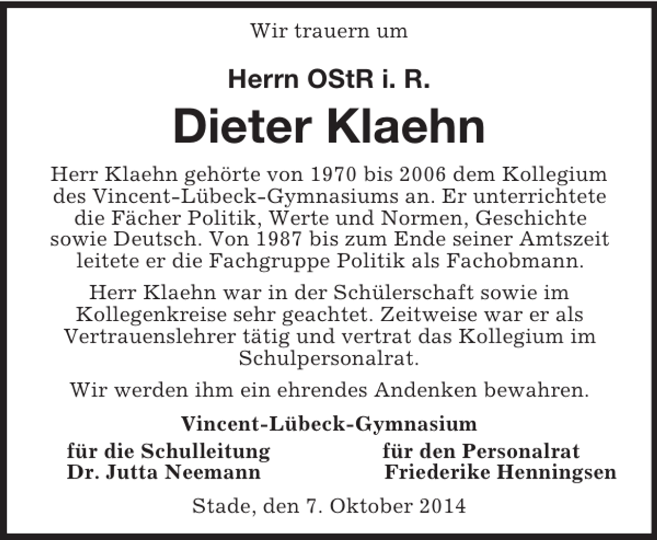 <p>Wir trauern um<br />Herrn OStR i. R.<br />Dieter Klaehn<br />Herr Klaehn gehörte von 1970 bis 2006 dem Kollegium des Vincent-Lübeck-Gymnasiums an. Er unterrichtete die Fächer Politik, Werte und Normen, Geschichte<br />sowie Deutsch. Von 1987 bis zum Ende seiner Amtszeit leitete er die Fachgruppe Politik als Fachobmann.<br />Herr Klaehn war in der Schülerschaft sowie im<br />Kollegenkreise sehr geachtet. Zeitweise war er als<br />Vertrauenslehrer tätig und vertrat das Kollegium im Schulpersonalrat.<br />Wir werden ihm ein ehrendes Andenken bewahren.<br />Vincent-Lübeck-Gymnasium<br />für die Schulleitung für den Personalrat<br />Dr. Jutta Neemann Friederike Henningsen<br />Stade, den 7. Oktober 2014</p>
