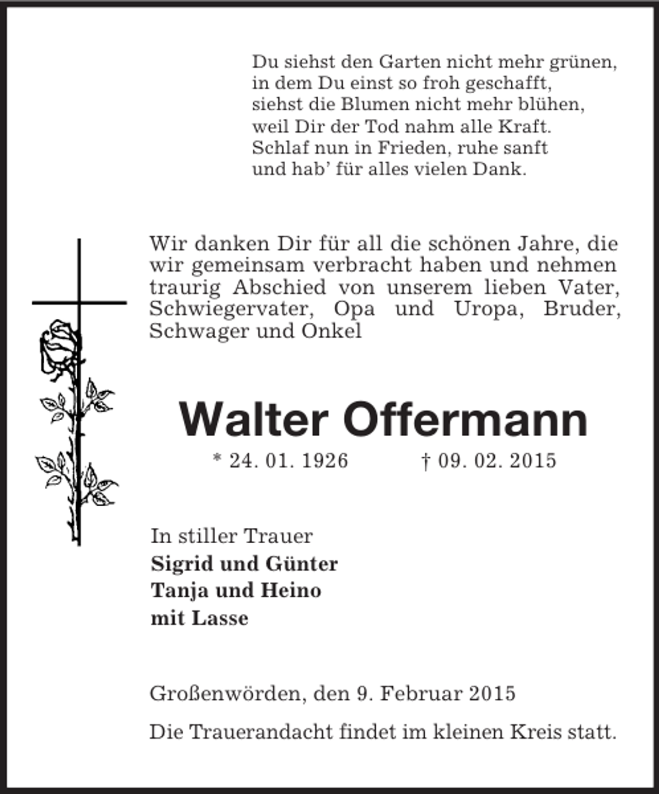 <p>Du siehst den Garten nicht mehr grünen,<br />in dem Du einst so froh geschafft,<br />siehst die Blumen nicht mehr blühen,<br />weil Dir der Tod nahm alle Kraft.<br />Schlaf nun in Frieden, ruhe sanft<br />und hab’ für alles vielen Dank.<br />Wir danken Dir für all die schönen Jahre, die wir gemeinsam verbracht haben und nehmen traurig Abschied von unserem lieben Vater, Schwiegervater, Opa und Uropa, Bruder, Schwager und Onkel<br />Walter Offermann<br />* 24. 01. 1926 † 09. 02. 2015<br />In stiller Trauer<br />Sigrid und Günter<br />Tanja und Heino<br />mit Lasse<br />Großenwörden, den 9. Februar 2015<br />Die Trauerandacht findet im kleinen Kreis statt.</p>