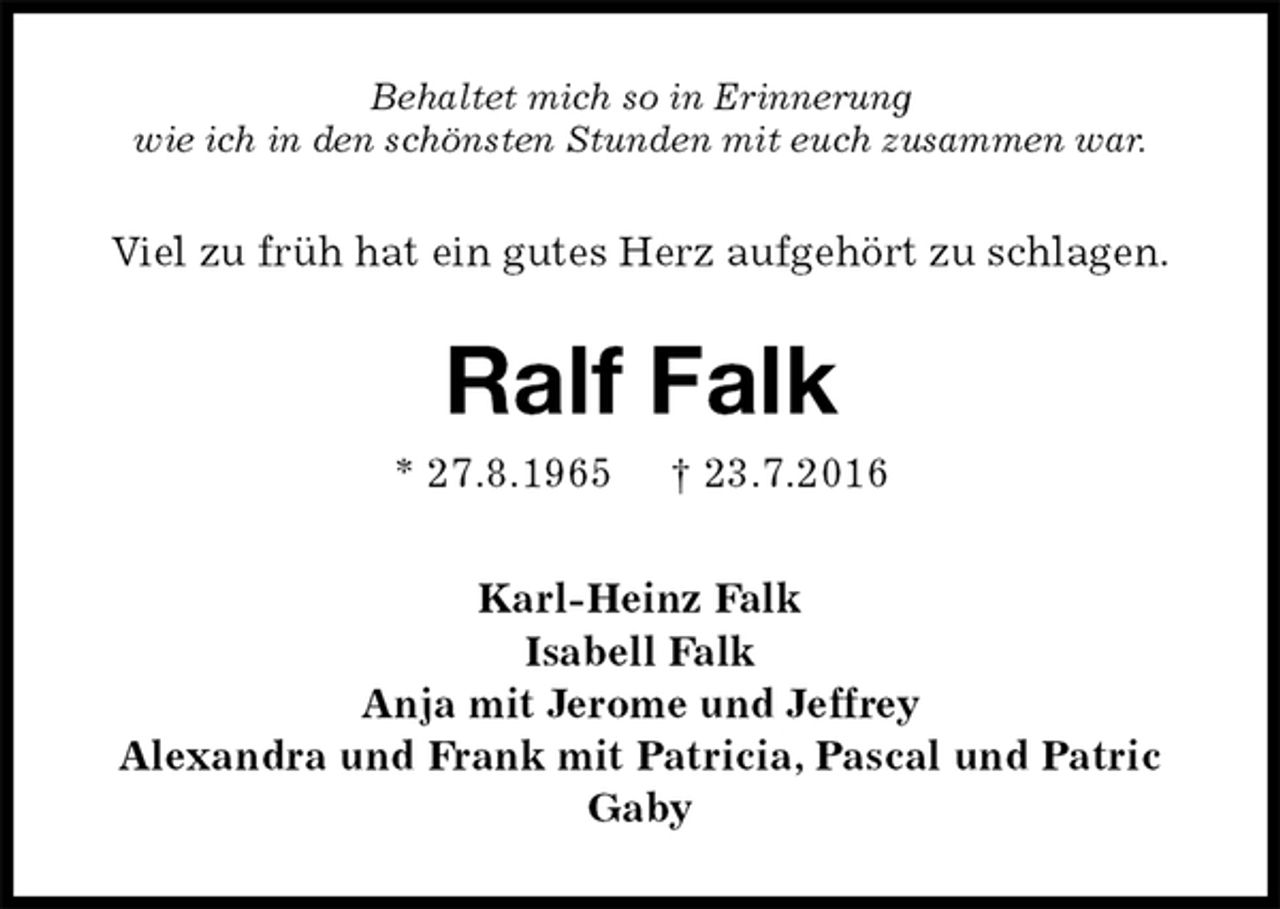 <p>Behaltet mich so in Erinnerung<br />wie ich in den schönsten Stunden mit euch zusammen war.<br />Viel zu früh hat ein gutes Herz aufgehört zu schlagen.<br />Ralf Falk<br />* 27.8.1965 † 23.7.2016<br />Karl-Heinz Falk<br />Isabell Falk<br />Anja mit Jerome und Jeffrey<br />Alexandra und Frank mit Patricia, Pascal und Patric<br />Gaby</p>