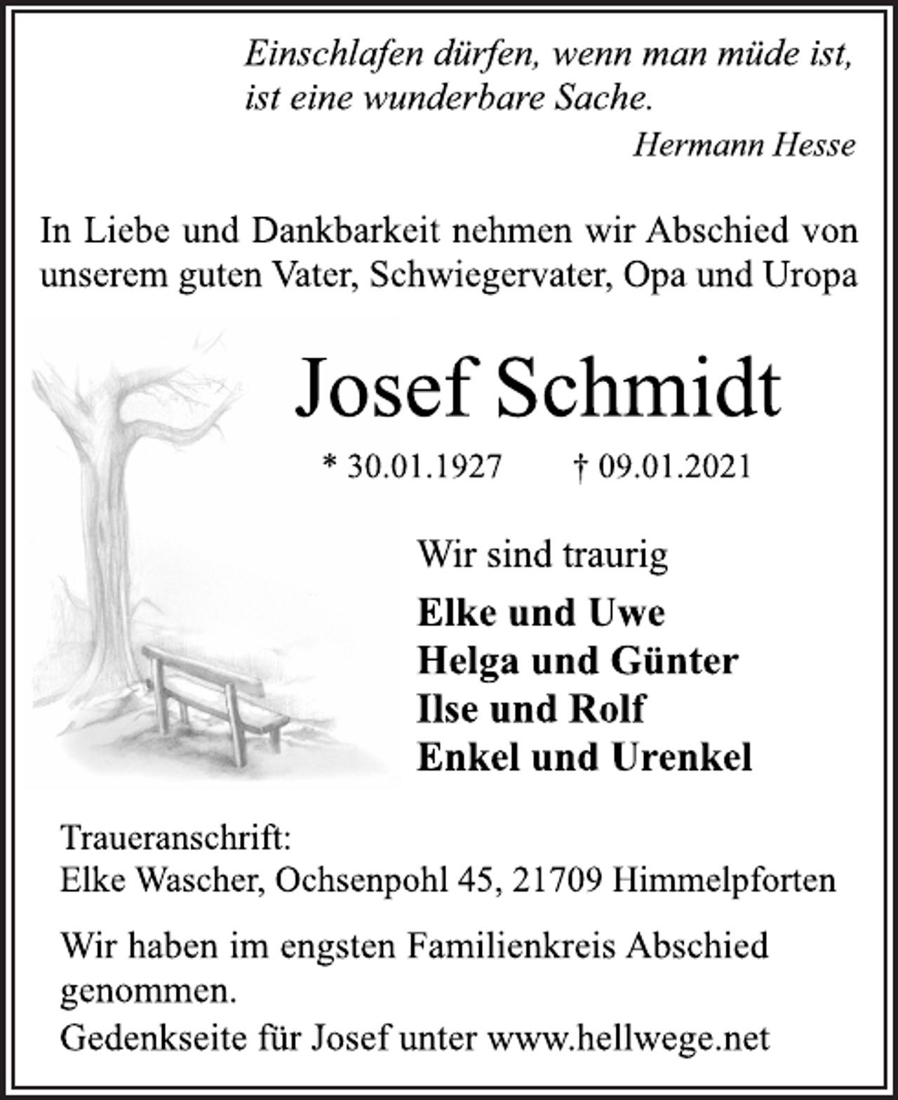 <p>Einschlafen dürfen, wenn man müde ist,<br />ist eine wunderbare Sache.<br />Hermann Hesse<br />In Liebe und Dankbarkeit nehmen wir Abschied von<br />unserem guten Vater, Schwiegervater, Opa und Uropa<br />Josef Schmidt<br />* 30.01.1927 † 09.01.2021<br />Wir sind traurig<br />Elke und Uwe<br />Helga und Günter<br />Ilse und Rolf<br />Enkel und Urenkel<br />Traueranschrift:<br />Elke Wascher, Ochsenpohl 45, 21709 Himmelpforten<br />Wir haben im engsten Familienkreis Abschied<br />genommen.<br />Gedenkseite für Josef unter www.hellwege.net</p>