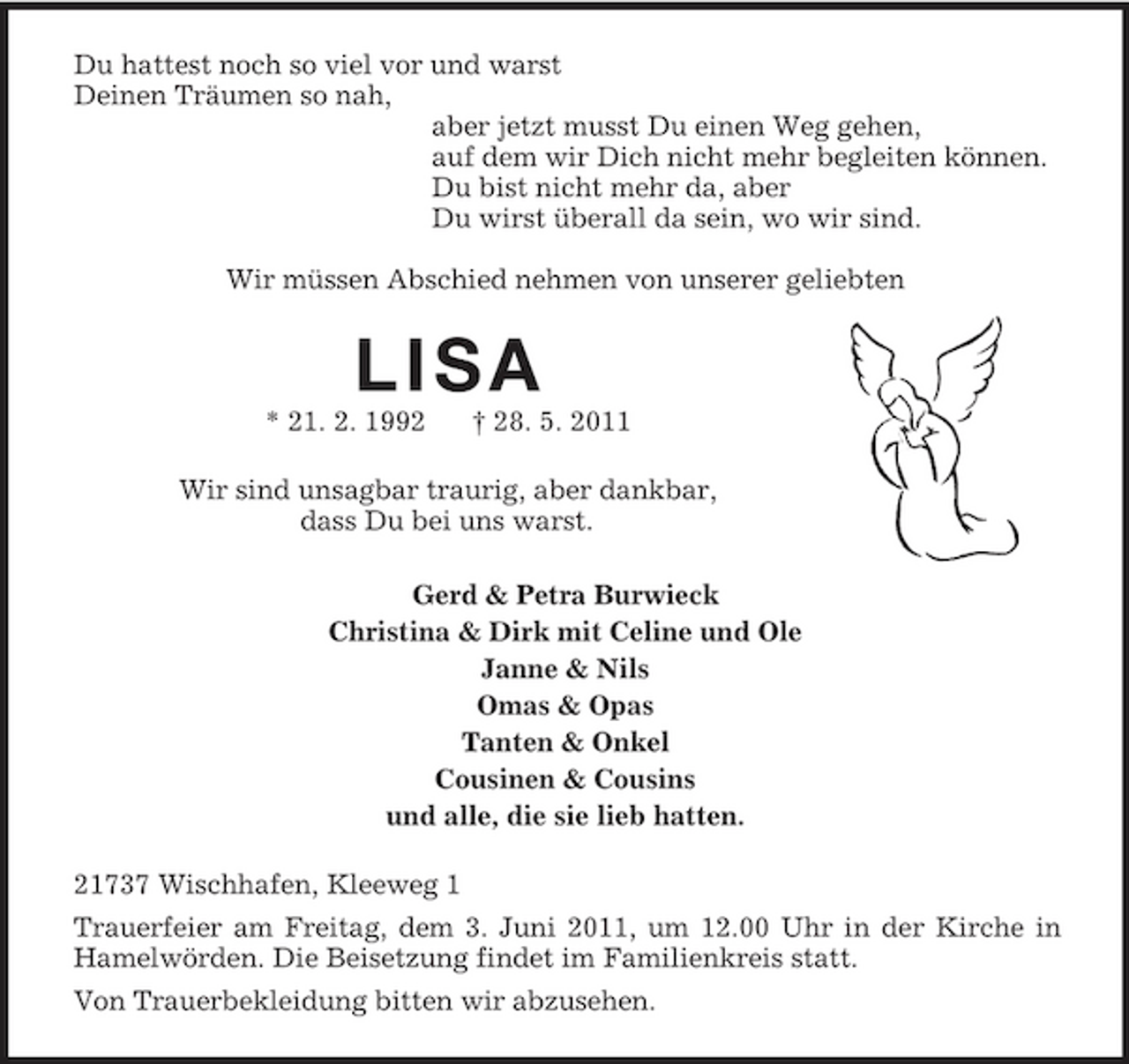 <p>Du hattest noch so viel vor und warst Deinen Träumen so nah, aber jetzt musst Du einen Weg gehen, auf dem wir Dich nicht mehr begleiten können. Du bist nicht mehr da, aber Du wirst überall da sein, wo wir sind. Wir müssen Abschied nehmen von unserer geliebten</p>
<p>LISA<br />* 21. 2. 1992 † 28. 5. 2011 Wir sind unsagbar traurig, aber dankbar, dass Du bei uns warst. Gerd &amp; Petra Burwieck Christina &amp; Dirk mit Celine und Ole Janne &amp; Nils Omas &amp; Opas Tanten &amp; Onkel Cousinen &amp; Cousins und alle, die sie lieb hatten. 21737 Wischhafen, Kleeweg 1 Trauerfeier am Freitag, dem 3. Juni 2011, um 12.00 Uhr in der Kirche in Hamelwörden. Die Beisetzung findet im Familienkreis statt. Von Trauerbekleidung bitten wir abzusehen.</p>