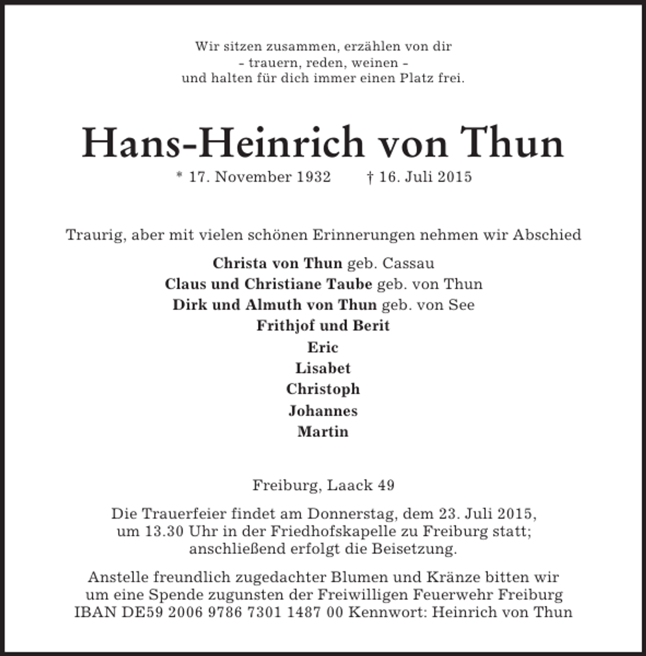 <p>Wir sitzen zusammen, erzählen von dir<br />- trauern, reden, weinen -<br />und halten für dich immer einen Platz frei.<br />Hans-Heinrich von Thun<br />* 17. November 1932 † 16. Juli 2015<br />Traurig, aber mit vielen schönen Erinnerungen nehmen wir Abschied<br />Christa von Thun geb. Cassau<br />Claus und Christiane Taube geb. von Thun<br />Dirk und Almuth von Thun geb. von See<br />Frithjof und Berit<br />Eric<br />Lisabet<br />Christoph<br />Johannes<br />Martin<br />Freiburg, Laack 49<br />Die Trauerfeier findet am Donnerstag, dem 23. Juli 2015,<br />um 13.30 Uhr in der Friedhofskapelle zu Freiburg statt;<br />anschließend erfolgt die Beisetzung.<br />Anstelle freundlich zugedachter Blumen und Kränze bitten wir<br />um eine Spende zugunsten der Freiwilligen Feuerwehr Freiburg<br />IBAN DE59 2006 9786 7301 1487 00 Kennwort: Heinrich von Thun</p>