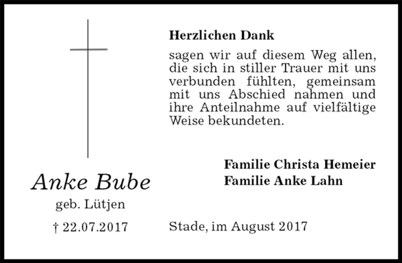 <p>Herzlichen Dank<br />sagen wir auf diesem Weg allen, die sich in stiller Trauer mit uns verbunden fühlten, gemeinsam mit uns Abschied nahmen und ihre Anteilnahme auf vielfältige Weise bekundeten.<br />Stade, im August 2017<br />Familie Christa Hemeier<br />Familie Anke Lahn<br />Anke Bube<br />geb. Lütjen<br />† 22.07.2017</p>