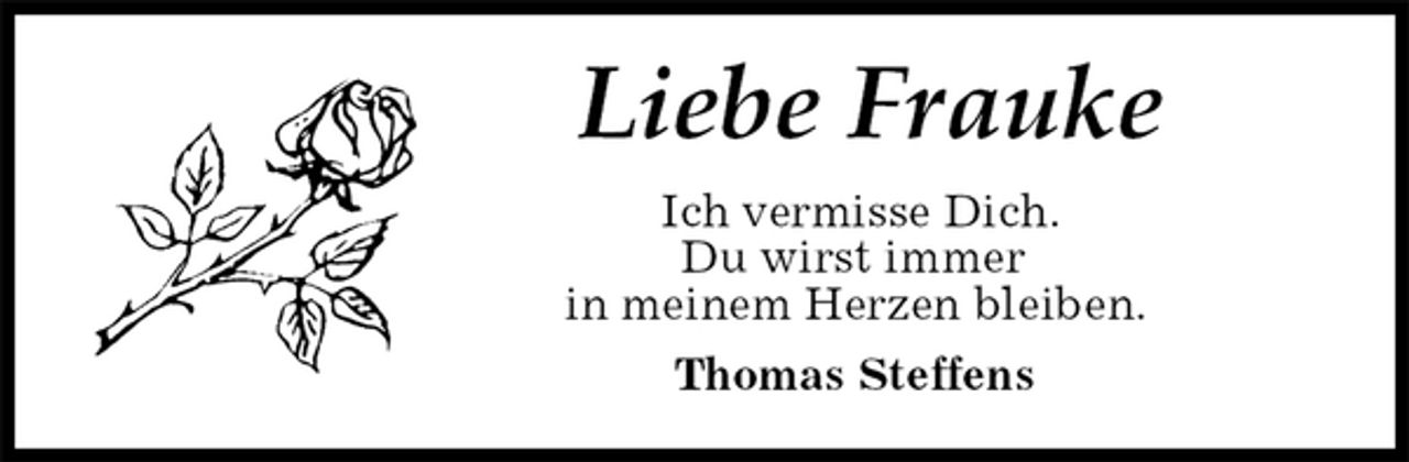 <p>Liebe Frauke<br />Ich vermisse Dich.<br />Du wirst immer<br />in meinem Herzen bleiben.<br />Thomas Steffens</p>