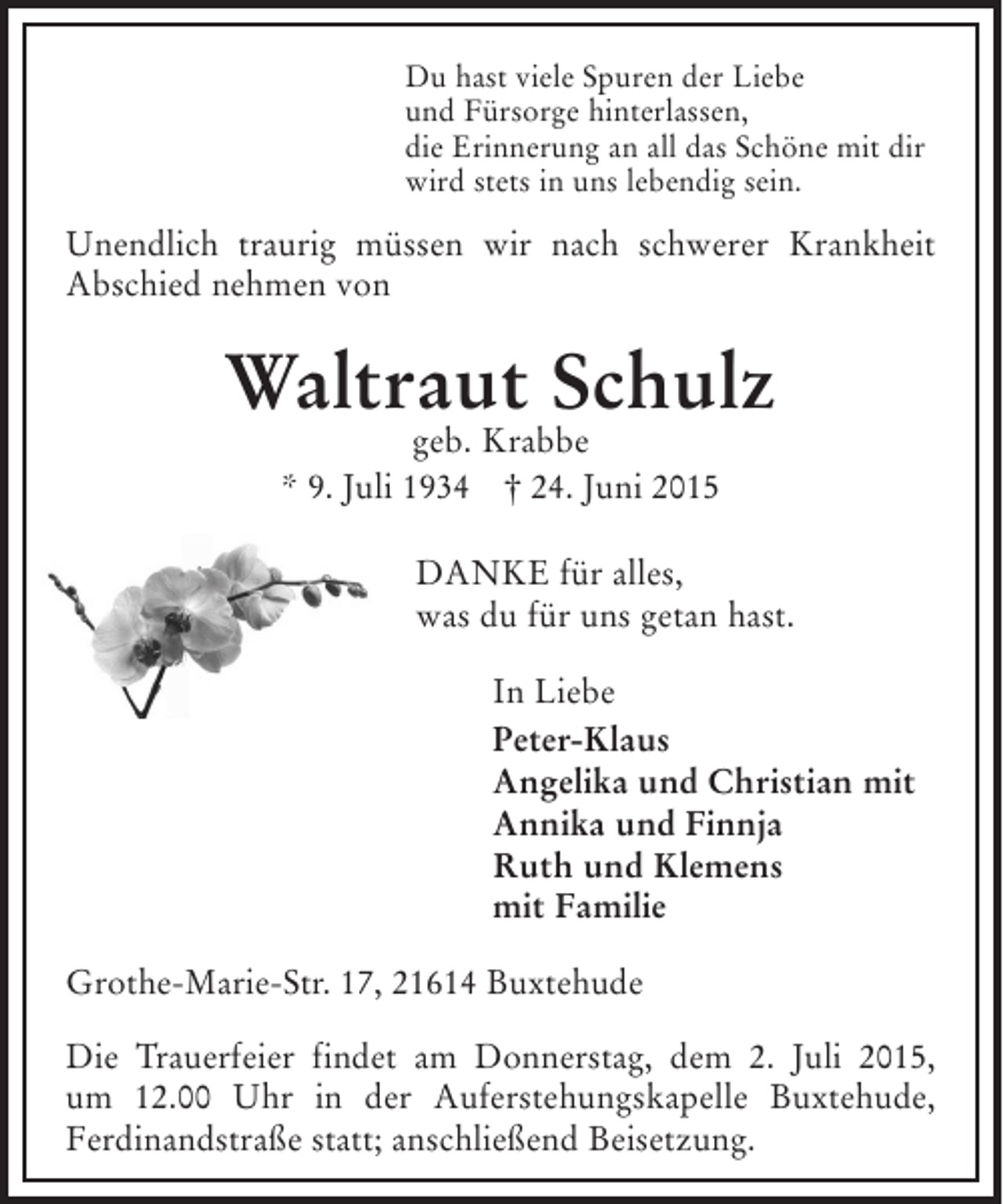 <p>Du hast viele Spuren der Liebe und Fürsorge hinterlassen, die<br />Erinnerung an all das Schöne mit dir wird stets in uns lebendig sein.<br />Unendlich traurig müssen wir nach schwerer Krankheit Abschied nehmen von<br />Waltraut Schulz<br />geb. Krabbe<br />* 9. Juli 1934 † 26. Juni 2015<br />DANKE für alles, was du für uns getan hast.<br />In Liebe<br />Peter-Klaus<br />Angelika und Christian mit<br />Annika und Finnja<br />Ruth und Klemens<br />mit Familie<br />Grothe-Marie-Str. 17, 21614 Buxtehude<br />Die Trauerfeier findet am am Donnerstag, dem 2. Juli 2015, um 12.00 Uhr in der Auferstehungskapelle Buxtehude, Ferdinandstraße, statt; anschließend Beisetzung.</p>
