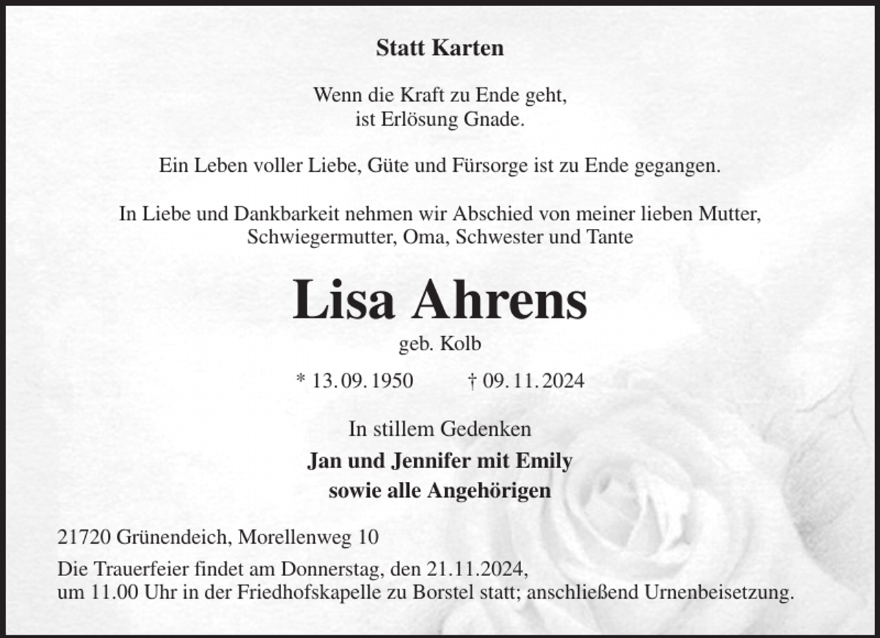 <p>Statt Karten<br />Wenn die Kraft zu Ende geht,<br />ist Erlösung Gnade.<br />Ein Leben voller Liebe, Güte und Fürsorge ist zu Ende gegangen.</p><p>In Liebe und Dankbarkeit nehmen wir Abschied von meiner lieben Mutter,<br />Schwiegermutter, Oma, Schwester und Tante<br />Lisa Ahrens<br />geb. Kolb<br />* 13. 09. 1950 † 09. 11. 2024<br />In stillem Gedenken<br />Jan und Jennifer mit Emily<br />sowie alle Angehörigen<br />21720 Grünendeich, Morellenweg 10<br />Die Trauerfeier findet am Donnerstag, den 21.11.2024,<br />um 11.00 Uhr in der Friedhofskapelle zu Borstel statt; anschließend Urnenbeisetzung.</p>