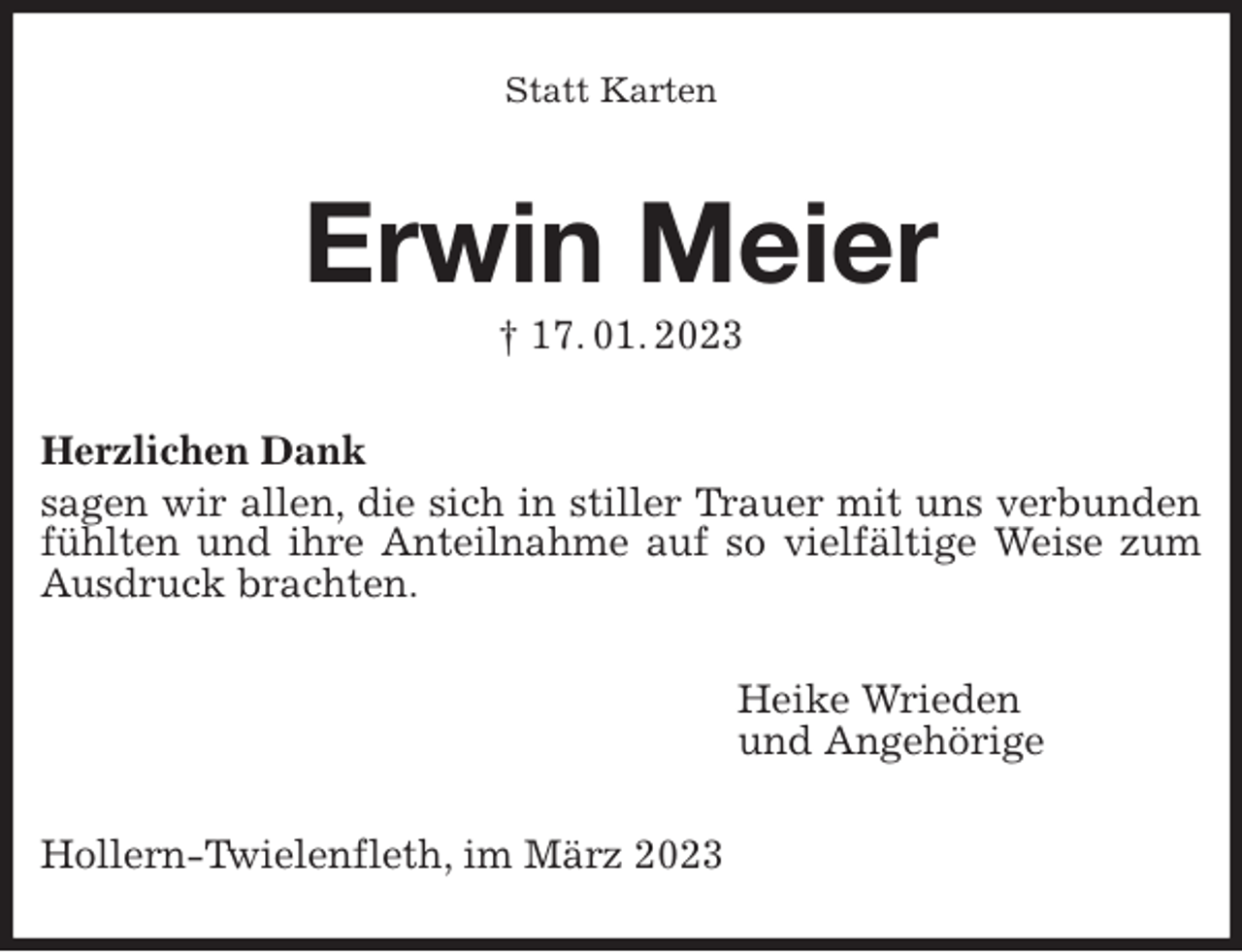 <p>Statt Karten<br />Erwin Meier<br />† 17. 01. 2023<br />Herzlichen Dank<br />sagen wir allen, die sich in stiller Trauer mit uns verbunden fühlten und ihre Anteilnahme auf so vielfältige Weise zum Ausdruck brachten.<br />Heike Wrieden<br />und Angehörige<br />Hollern-Twielenfleth, im März 2023</p>