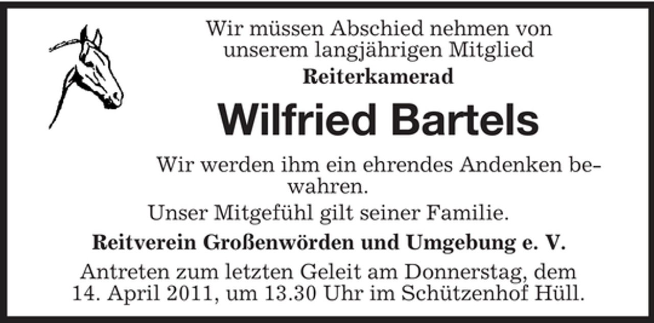 <p>Wir müssen Abschied nehmen von unserem langjährigen Mitglied Reiterkamerad</p><p>Wilfried Bartels<br />Wir werden ihm ein ehrendes Andenken bewahren. Unser Mitgefühl gilt seiner Familie. Reitverein Großenwörden und Umgebung e. V. Antreten zum letzten Geleit am Donnerstag, dem 14. April 2011, um 13.30 Uhr im Schützenhof Hüll.</p>
