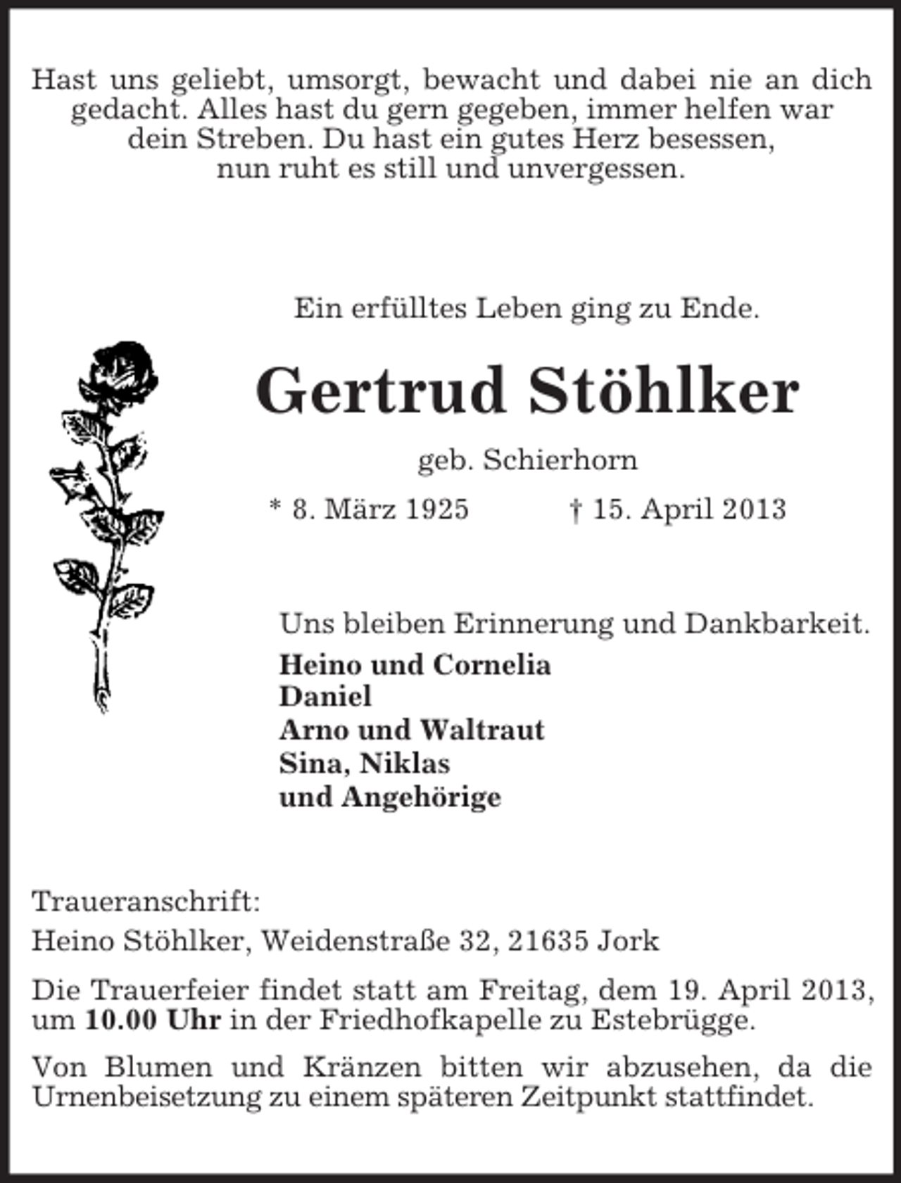 <p>Hast uns geliebt, umsorgt, bewacht und dabei nie an dich<br />gedacht. Alles hast du gern gegeben, immer helfen war<br />dein Streben. Du hast ein gutes Herz besessen,<br />nun ruht es still und unvergessen.</p><p>Ein erfülltes Leben ging zu Ende.</p><p>Gertrud Stöhlker<br />geb. Schierhorn<br />* 8. März 1925</p><p>† 15. April 2013</p><p>Uns bleiben Erinnerung und Dankbarkeit.<br />Heino und Cornelia<br />Daniel<br />Arno und Waltraut<br />Sina, Niklas<br />und Angehörige</p><p>Traueranschrift:<br />Heino Stöhlker, Weidenstraße 32, 21635 Jork<br />Die Trauerfeier findet statt am Freitag, dem 19. April 2013,<br />um 10.00 Uhr in der Friedhofkapelle zu Estebrügge.<br />Von Blumen und Kränzen bitten wir abzusehen, da die<br />Urnenbeisetzung zu einem späteren Zeitpunkt stattfindet.</p>