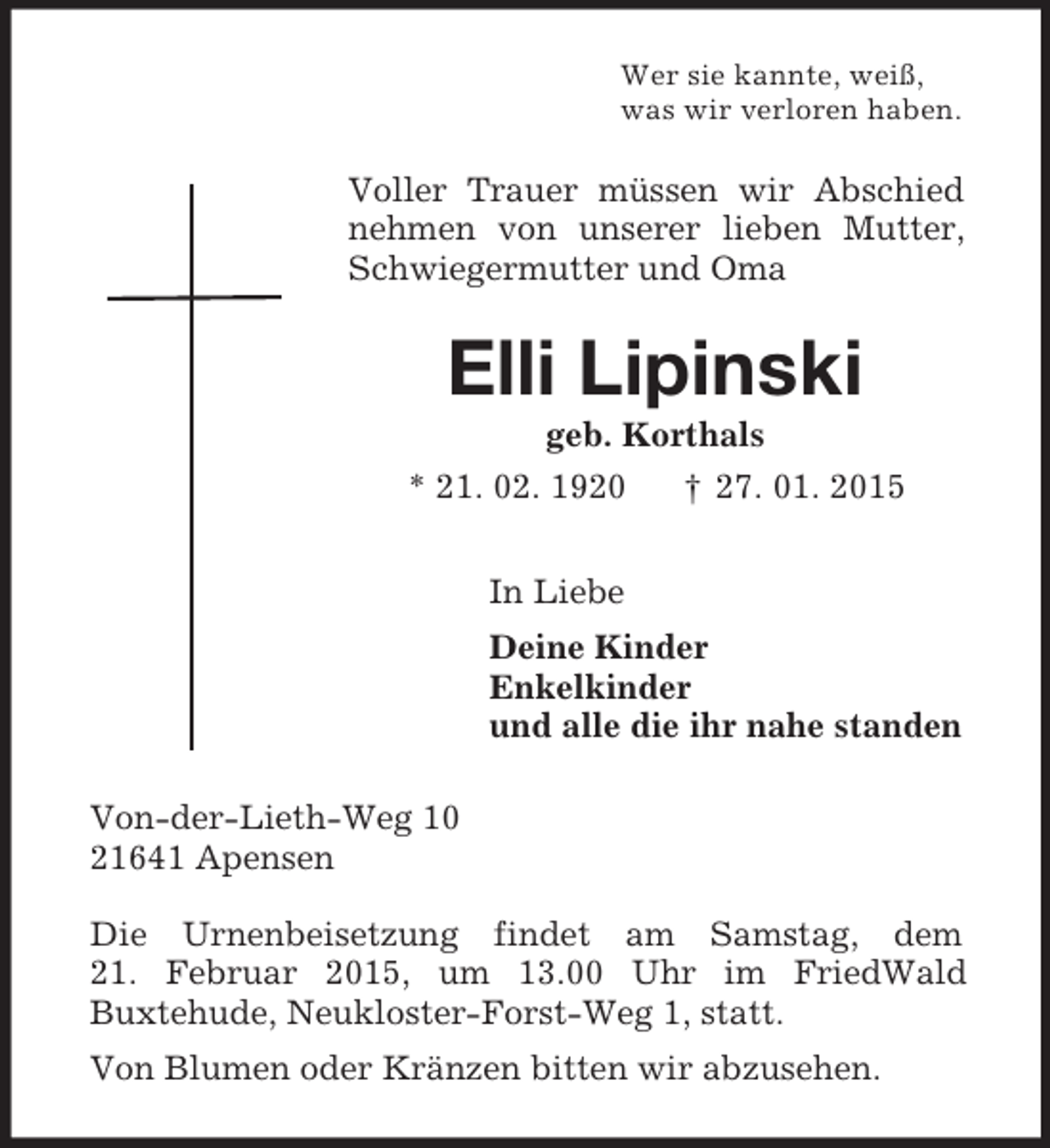 <p>Wer sie kannte, weiß,<br />was wir verloren haben.<br />Voller Trauer müssen wir Abschied nehmen von unserer lieben Mutter, Schwiegermutter und Oma<br />Elli Lipinski<br />geb. Korthals<br />* 21. 02. 1920 † 27. 01. 2015<br />In Liebe<br />Deine Kinder<br />Enkelkinder<br />und alle die ihr nahe standen<br />Von-der-Lieth-Weg 10<br />21641 Apensen</p><p>Die Urnenbeisetzung findet am Samstag, dem<br />21. Februar 2015, um 13.00 Uhr im FriedWald<br />Buxtehude, Neukloster-Forst-Weg 1, statt.<br />Von Blumen oder Kränzen bitten wir abzusehen.</p>