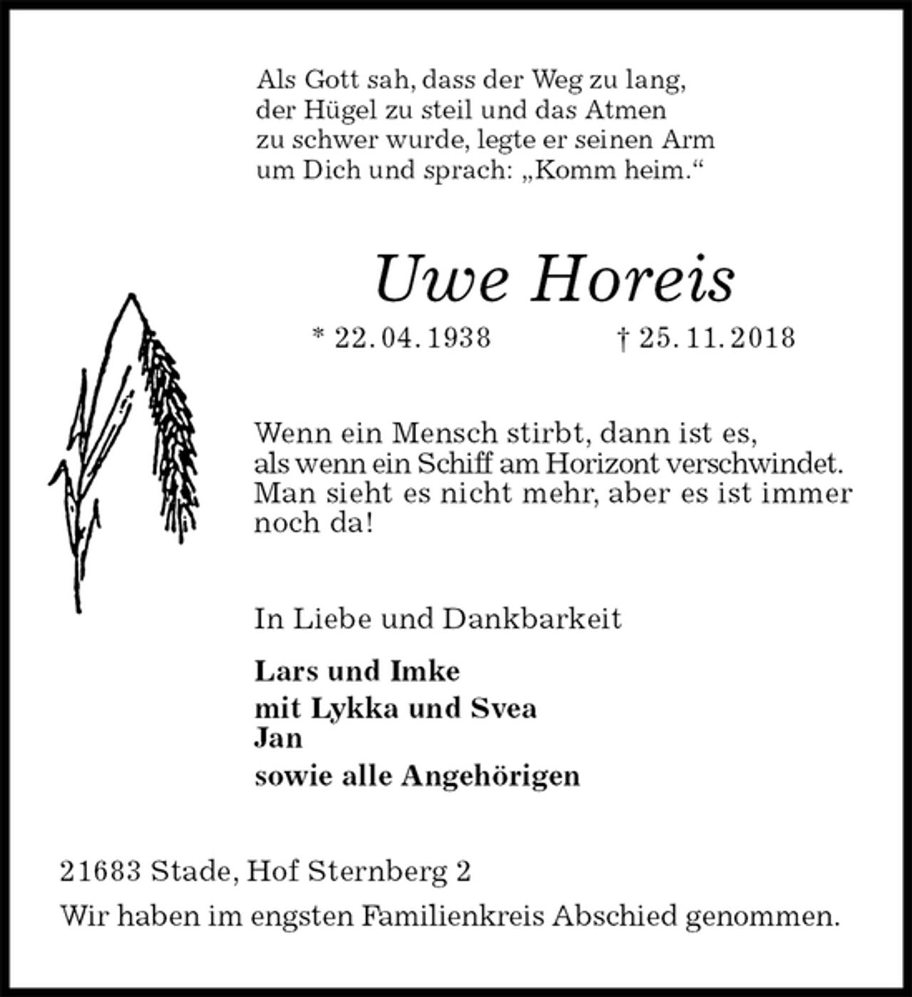 <p>Als Gott sah, dass der Weg zu lang,<br />der Hügel zu steil und das Atmen<br />zu schwer wurde, legte er seinen Arm<br />um Dich und sprach: „Komm heim.“<br />Uwe Horeis<br />* 22. 04. 1938 † 25. 11. 2018<br />Wenn ein Mensch stirbt, dann ist es,<br />als wenn ein Schiff am Horizont verschwindet.<br />Man sieht es nicht mehr, aber es ist immer noch da!<br />In Liebe und Dankbarkeit<br />Lars und Imke<br />mit Lykka und Svea<br />Jan<br />sowie alle Angehörigen<br />21683 Stade, Hof Sternberg 2<br />Wir haben im engsten Familienkreis Abschied genommen.</p>